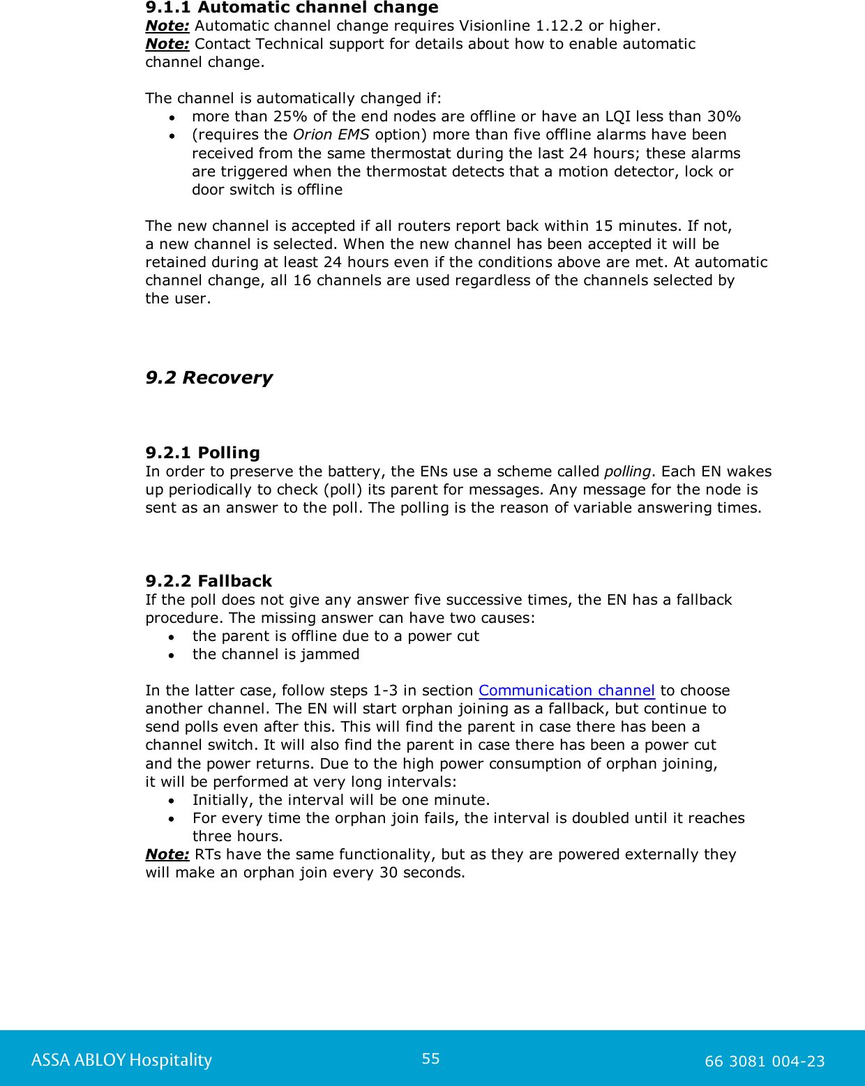 55ASSA ABLOY Hospitality 66 3081 004-239.1.1 Automatic channel changeNote: Automatic channel change requires Visionline 1.12.2 or higher. Note: Contact Technical support for details about how to enable automatic channel change. The channel is automatically changed if:more than 25% of the end nodes are offline or have an LQI less than 30% (requires the Orion EMS option) more than five offline alarms have beenreceived from the same thermostat during the last 24 hours; these alarms are triggered when the thermostat detects that a motion detector, lock or door switch is offline The new channel is accepted if all routers report back within 15 minutes. If not, a new channel is selected. When the new channel has been accepted it will beretained during at least 24 hours even if the conditions above are met. At automaticchannel change, all 16 channels are used regardless of the channels selected by the user.9.2 Recovery9.2.1 PollingIn order to preserve the battery, the ENs use a scheme called polling. Each EN wakesup periodically to check (poll) its parent for messages. Any message for the node issent as an answer to the poll. The polling is the reason of variable answering times. 9.2.2 FallbackIf the poll does not give any answer five successive times, the EN has a fallbackprocedure. The missing answer can have two causes: the parent is offline due to a power cut the channel is jammed In the latter case, follow steps 1-3 in section Communication channel to chooseanother channel. The EN will start orphan joining as a fallback, but continue to send polls even after this. This will find the parent in case there has been a channel switch. It will also find the parent in case there has been a power cut and the power returns. Due to the high power consumption of orphan joining, it will be performed at very long intervals: Initially, the interval will be one minute. For every time the orphan join fails, the interval is doubled until it reachesthree hours.Note: RTs have the same functionality, but as they are powered externally they will make an orphan join every 30 seconds.