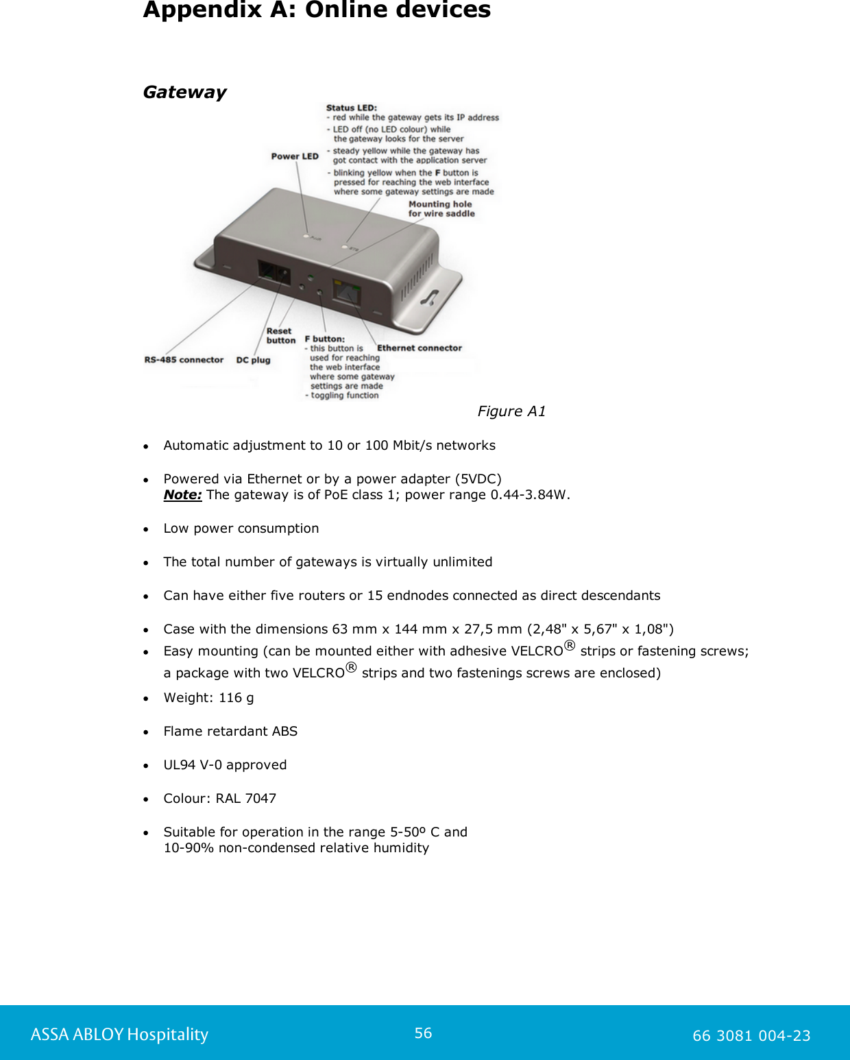 56ASSA ABLOY Hospitality 66 3081 004-23Appendix A: Online devicesGateway                                                                   Figure A1Automatic adjustment to 10 or 100 Mbit/s networksPowered via Ethernet or by a power adapter (5VDC) Note: The gateway is of PoE class 1; power range 0.44-3.84W. Low power consumptionThe total number of gateways is virtually unlimited Can have either five routers or 15 endnodes connected as direct descendantsCase with the dimensions 63 mm x 144 mm x 27,5 mm (2,48" x 5,67" x 1,08")Easy mounting (can be mounted either with adhesive VELCRO&reg; strips or fastening screws; a package with two VELCRO&reg; strips and two fastenings screws are enclosed)    Weight: 116 gFlame retardant ABSUL94 V-0 approvedColour: RAL 7047Suitable for operation in the range 5-50&ordm; C and 10-90% non-condensed relative humidity