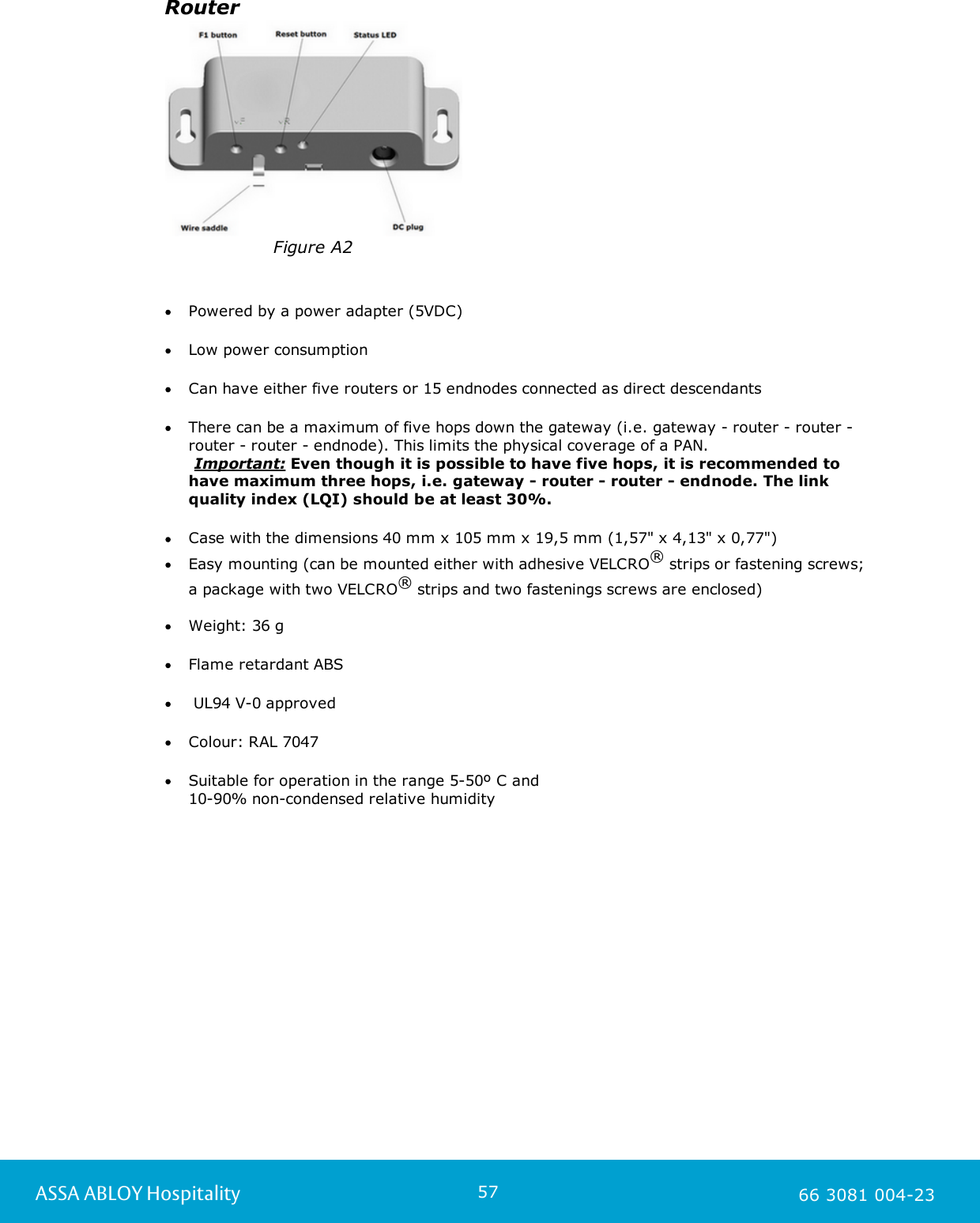 57ASSA ABLOY Hospitality 66 3081 004-23RouterFigure A2Powered by a power adapter (5VDC)Low power consumptionCan have either five routers or 15 endnodes connected as direct descendantsThere can be a maximum of five hops down the gateway (i.e. gateway - router - router -router - router - endnode). This limits the physical coverage of a PAN.      Important: Even though it is possible to have five hops, it is recommended tohave maximum three hops, i.e. gateway - router - router - endnode. The linkquality index (LQI) should be at least 30%. Case with the dimensions 40 mm x 105 mm x 19,5 mm (1,57" x 4,13" x 0,77")Easy mounting (can be mounted either with adhesive VELCRO&reg; strips or fastening screws; a package with two VELCRO&reg; strips and two fastenings screws are enclosed)    Weight: 36 gFlame retardant ABS UL94 V-0 approvedColour: RAL 7047Suitable for operation in the range 5-50&ordm; C and 10-90% non-condensed relative humidity