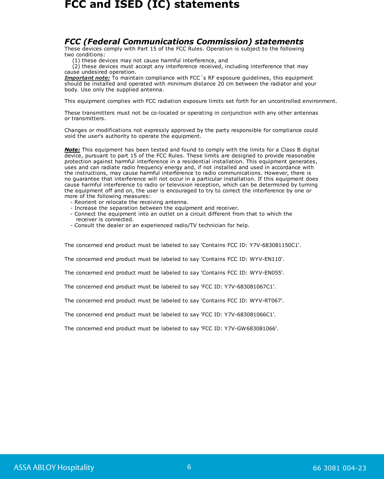 6ASSA ABLOY Hospitality 66 3081 004-23FCC and ISED (IC) statementsFCC (Federal Communications Commission) statementsThese devices comply with Part 15 of the FCC Rules. Operation is subject to the following two conditions:    (1) these devices may not cause harmful interference, and    (2) these devices must accept any interference received, including interference that may cause undesired operation.Important note: To maintain compliance with FCC&acute;s RF exposure guidelines, this equipment should be installed and operated with minimum distance 20 cm between the radiator and your body. Use only the supplied antenna.  This equipment complies with FCC radiation exposure limits set forth for an uncontrolled environment.These transmitters must not be co-located or operating in conjunction with any other antennas or transmitters.Changes or modifications not expressly approved by the party responsible for compliance could void the user's authority to operate the equipment.Note: This equipment has been tested and found to comply with the limits for a Class B digital device, pursuant to part 15 of the FCC Rules. These limits are designed to provide reasonable protection against harmful interference in a residential installation. This equipment generates, uses and can radiate radio frequency energy and, if not installed and used in accordance with the instructions, may cause harmful interference to radio communications. However, there is no guarantee that interference will not occur in a particular installation. If this equipment does cause harmful interference to radio or television reception, which can be determined by turning the equipment off and on, the user is encouraged to try to correct the interference by one or more of the following measures:   - Reorient or relocate the receiving antenna.   - Increase the separation between the equipment and receiver.   - Connect the equipment into an outlet on a circuit different from that to which the       receiver is connected.   - Consult the dealer or an experienced radio/TV technician for help.The concerned end product must be labeled to say 'Contains FCC ID: Y7V-683081150C1'.The concerned end product must be labeled to say 'Contains FCC ID: WYV-EN110'.The concerned end product must be labeled to say 'Contains FCC ID: WYV-EN055'.The concerned end product must be labeled to say 'FCC ID: Y7V-683081067C1'.The concerned end product must be labeled to say 'Contains FCC ID: WYV-RT067'.The concerned end product must be labeled to say 'FCC ID: Y7V-683081066C1'.The concerned end product must be labeled to say 'FCC ID: Y7V-GW683081066'.