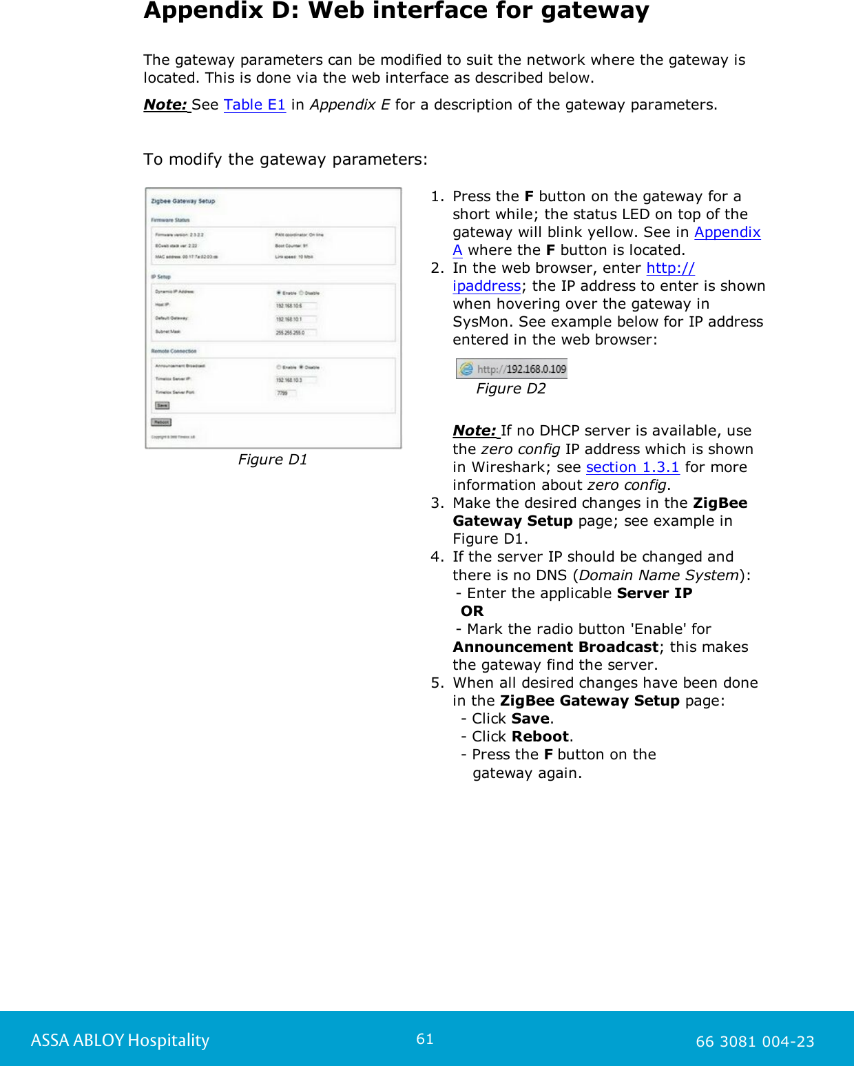 61ASSA ABLOY Hospitality 66 3081 004-23Appendix D: Web interface for gatewayThe gateway parameters can be modified to suit the network where the gateway islocated. This is done via the web interface as described below. Note: See Table E1 in Appendix E for a description of the gateway parameters.     To modify the gateway parameters: Figure D11. Press the F button on the gateway for ashort while; the status LED on top of thegateway will blink yellow. See in AppendixA where the F button is located.  2. In the web browser, enter http://ipaddress; the IP address to enter is shownwhen hovering over the gateway inSysMon. See example below for IP addressentered in the web browser:                   Figure D2Note: If no DHCP server is available, usethe zero config IP address which is shownin Wireshark; see section 1.3.1 for moreinformation about zero config.        3. Make the desired changes in the ZigBeeGateway Setup page; see example inFigure D1.  4. If the server IP should be changed andthere is no DNS (Domain Name System):     - Enter the applicable Server IP       OR     - Mark the radio button 'Enable' for Announcement Broadcast; this makesthe gateway find the server.5. When all desired changes have been donein the ZigBee Gateway Setup page:       - Click Save.      - Click Reboot.      - Press the F button on the     gateway again. 