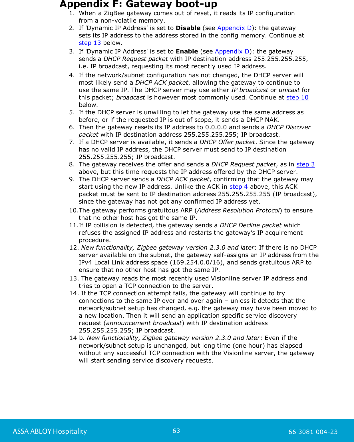 63ASSA ABLOY Hospitality 66 3081 004-23Appendix F: Gateway boot-up1. When a ZigBee gateway comes out of reset, it reads its IP configuration from a non-volatile memory.2. If 'Dynamic IP Address' is set to Disable (see Appendix D): the gateway sets its IP address to the address stored in the config memory. Continue at step 13 below. 3. If 'Dynamic IP Address' is set to Enable (see Appendix D): the gateway sends a DHCP Request packet with IP destination address 255.255.255.255,i.e. IP broadcast, requesting its most recently used IP address.4. If the network/subnet configuration has not changed, the DHCP server willmost likely send a DHCP ACK packet, allowing the gateway to continue to use the same IP. The DHCP server may use either IP broadcast or unicast forthis packet; broadcast is however most commonly used. Continue at step 10below. 5. If the DHCP server is unwilling to let the gateway use the same address asbefore, or if the requested IP is out of scope, it sends a DHCP NAK.6. Then the gateway resets its IP address to 0.0.0.0 and sends a DHCP Discoverpacket with IP destination address 255.255.255.255; IP broadcast.7. If a DHCP server is available, it sends a DHCP Offer packet. Since the gatewayhas no valid IP address, the DHCP server must send to IP destination255.255.255.255; IP broadcast.8. The gateway receives the offer and sends a DHCP Request packet, as in step 3above, but this time requests the IP address offered by the DHCP server.9. The DHCP server sends a DHCP ACK packet, confirming that the gateway maystart using the new IP address. Unlike the ACK in step 4 above, this ACKpacket must be sent to IP destination address 255.255.255.255 (IP broadcast),since the gateway has not got any confirmed IP address yet.10.The gateway performs gratuitous ARP (Address Resolution Protocol) to ensurethat no other host has got the same IP.11.If IP collision is detected, the gateway sends a DHCP Decline packet whichrefuses the assigned IP address and restarts the gateway&rsquo;s IP acquirementprocedure.12. New functionality, Zigbee gateway version 2.3.0 and later: If there is no DHCPserver available on the subnet, the gateway self-assigns an IP address from theIPv4 Local Link address space (169.254.0.0/16), and sends gratuitous ARP toensure that no other host has got the same IP.13. The gateway reads the most recently used Visionline server IP address andtries to open a TCP connection to the server.14. If the TCP connection attempt fails, the gateway will continue to tryconnections to the same IP over and over again &ndash; unless it detects that thenetwork/subnet setup has changed, e.g. the gateway may have been moved toa new location. Then it will send an application specific service discoveryrequest (announcement broadcast) with IP destination address255.255.255.255; IP broadcast.14 b. New functionality, Zigbee gateway version 2.3.0 and later: Even if thenetwork/subnet setup is unchanged, but long time (one hour) has elapsedwithout any successful TCP connection with the Visionline server, the gatewaywill start sending service discovery requests.