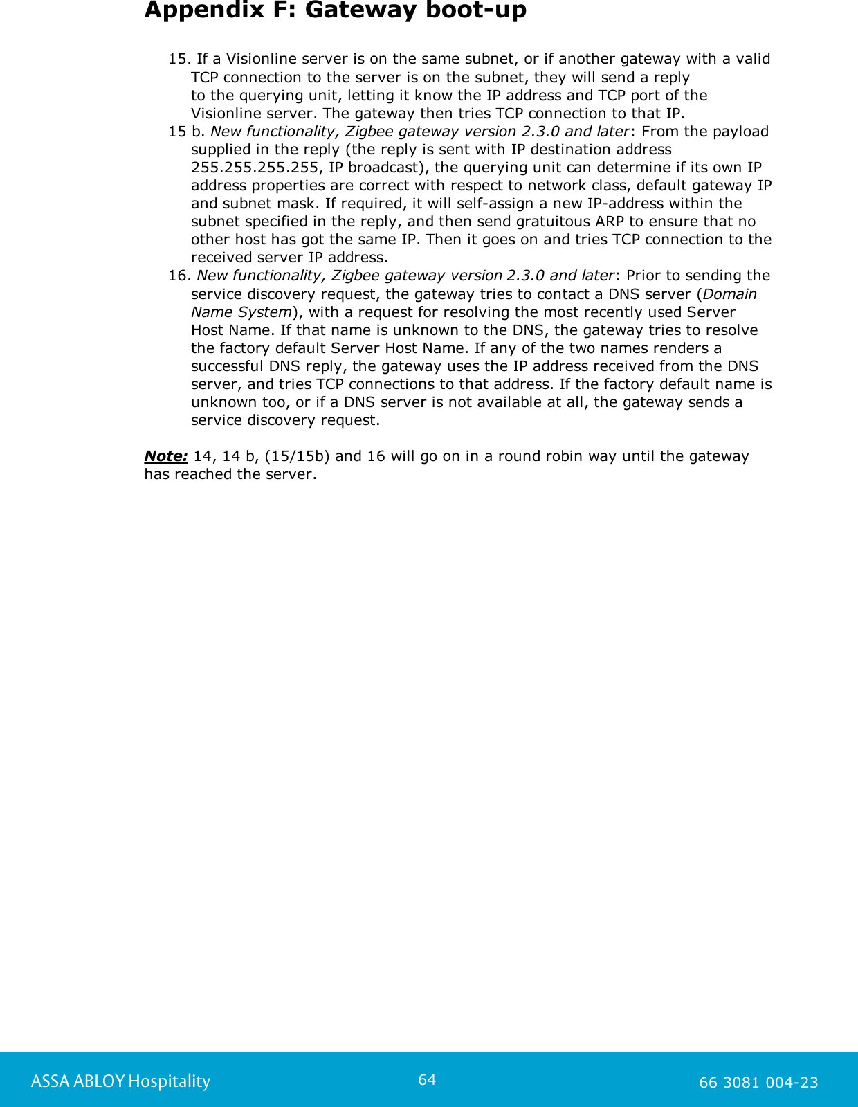 64ASSA ABLOY Hospitality 66 3081 004-23Appendix F: Gateway boot-up15. If a Visionline server is on the same subnet, or if another gateway with a validTCP connection to the server is on the subnet, they will send a replyto the querying unit, letting it know the IP address and TCP port of theVisionline server. The gateway then tries TCP connection to that IP.15 b. New functionality, Zigbee gateway version 2.3.0 and later: From the payloadsupplied in the reply (the reply is sent with IP destination address255.255.255.255, IP broadcast), the querying unit can determine if its own IPaddress properties are correct with respect to network class, default gateway IPand subnet mask. If required, it will self-assign a new IP-address within thesubnet specified in the reply, and then send gratuitous ARP to ensure that noother host has got the same IP. Then it goes on and tries TCP connection to thereceived server IP address.16. New functionality, Zigbee gateway version 2.3.0 and later: Prior to sending theservice discovery request, the gateway tries to contact a DNS server (DomainName System), with a request for resolving the most recently used ServerHost Name. If that name is unknown to the DNS, the gateway tries to resolvethe factory default Server Host Name. If any of the two names renders asuccessful DNS reply, the gateway uses the IP address received from the DNSserver, and tries TCP connections to that address. If the factory default name isunknown too, or if a DNS server is not available at all, the gateway sends aservice discovery request.Note: 14, 14 b, (15/15b) and 16 will go on in a round robin way until the gatewayhas reached the server.