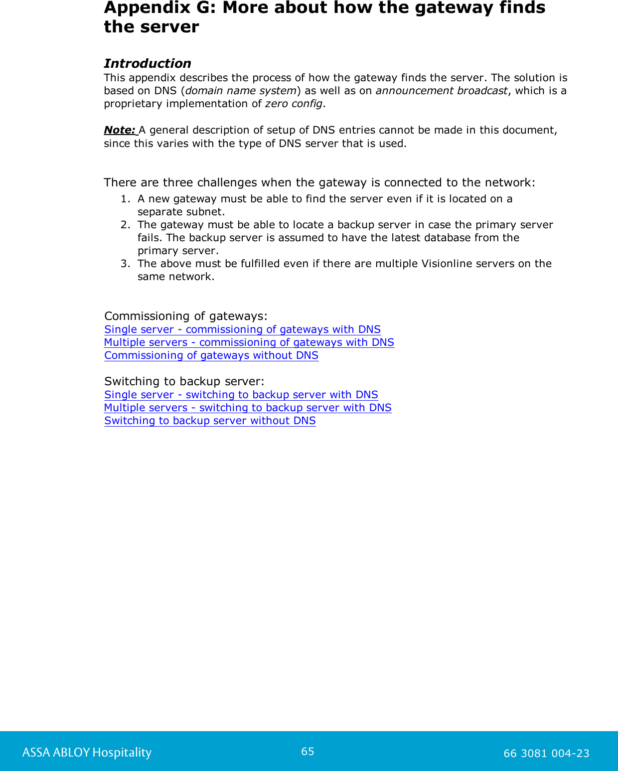 65ASSA ABLOY Hospitality 66 3081 004-23Appendix G: More about how the gateway findsthe serverIntroductionThis appendix describes the process of how the gateway finds the server. The solution isbased on DNS (domain name system) as well as on announcement broadcast, which is aproprietary implementation of zero config. Note: A general description of setup of DNS entries cannot be made in this document, since this varies with the type of DNS server that is used.  There are three challenges when the gateway is connected to the network:1. A new gateway must be able to find the server even if it is located on aseparate subnet.2. The gateway must be able to locate a backup server in case the primary serverfails. The backup server is assumed to have the latest database from theprimary server.3. The above must be fulfilled even if there are multiple Visionline servers on thesame network.Commissioning of gateways:Single server - commissioning of gateways with DNSMultiple servers - commissioning of gateways with DNSCommissioning of gateways without DNSSwitching to backup server: Single server - switching to backup server with DNSMultiple servers - switching to backup server with DNSSwitching to backup server without DNS