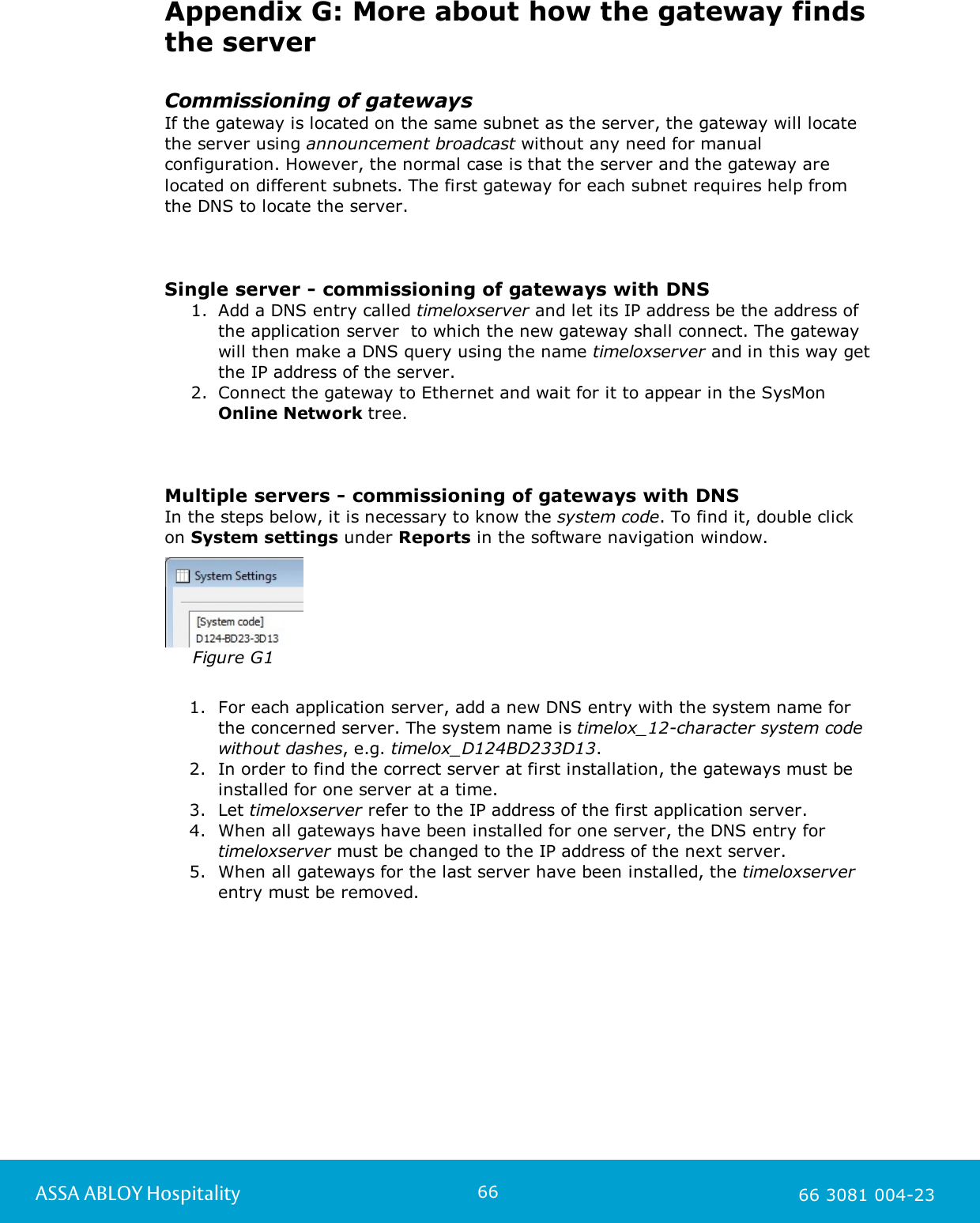 66ASSA ABLOY Hospitality 66 3081 004-23Appendix G: More about how the gateway findsthe serverCommissioning of gatewaysIf the gateway is located on the same subnet as the server, the gateway will locatethe server using announcement broadcast without any need for manualconfiguration. However, the normal case is that the server and the gateway arelocated on different subnets. The first gateway for each subnet requires help from the DNS to locate the server.       Single server - commissioning of gateways with DNS1. Add a DNS entry called timeloxserver and let its IP address be the address ofthe application server  to which the new gateway shall connect. The gatewaywill then make a DNS query using the name timeloxserver and in this way getthe IP address of the server.  2. Connect the gateway to Ethernet and wait for it to appear in the SysMon Online Network tree.Multiple servers - commissioning of gateways with DNSIn the steps below, it is necessary to know the system code. To find it, double click on System settings under Reports in the software navigation window. Figure G11. For each application server, add a new DNS entry with the system name for the concerned server. The system name is timelox_12-character system codewithout dashes, e.g. timelox_D124BD233D13.2. In order to find the correct server at first installation, the gateways must beinstalled for one server at a time. 3. Let timeloxserver refer to the IP address of the first application server. 4. When all gateways have been installed for one server, the DNS entry for timeloxserver must be changed to the IP address of the next server.5. When all gateways for the last server have been installed, the timeloxserverentry must be removed.