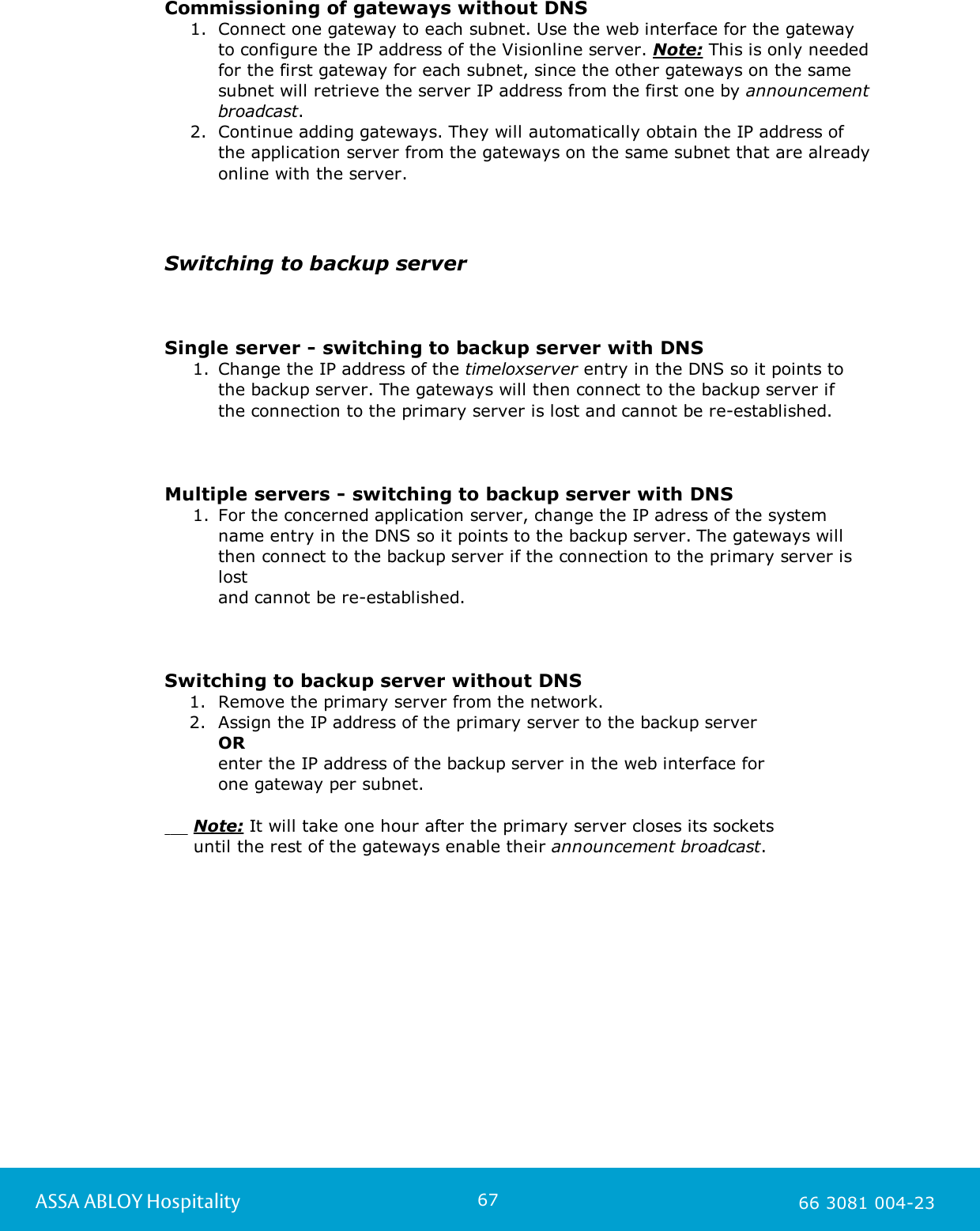 67ASSA ABLOY Hospitality 66 3081 004-23Commissioning of gateways without DNS1. Connect one gateway to each subnet. Use the web interface for the gateway to configure the IP address of the Visionline server. Note: This is only neededfor the first gateway for each subnet, since the other gateways on the samesubnet will retrieve the server IP address from the first one by announcementbroadcast.2. Continue adding gateways. They will automatically obtain the IP address of the application server from the gateways on the same subnet that are alreadyonline with the server.Switching to backup serverSingle server - switching to backup server with DNS1. Change the IP address of the timeloxserver entry in the DNS so it points to the backup server. The gateways will then connect to the backup server if the connection to the primary server is lost and cannot be re-established.Multiple servers - switching to backup server with DNS1. For the concerned application server, change the IP adress of the system name entry in the DNS so it points to the backup server. The gateways willthen connect to the backup server if the connection to the primary server islostand cannot be re-established.Switching to backup server without DNS1. Remove the primary server from the network.2. Assign the IP address of the primary server to the backup server OR enter the IP address of the backup server in the web interface for one gateway per subnet.          Note: It will take one hour after the primary server closes its sockets      until the rest of the gateways enable their announcement broadcast.