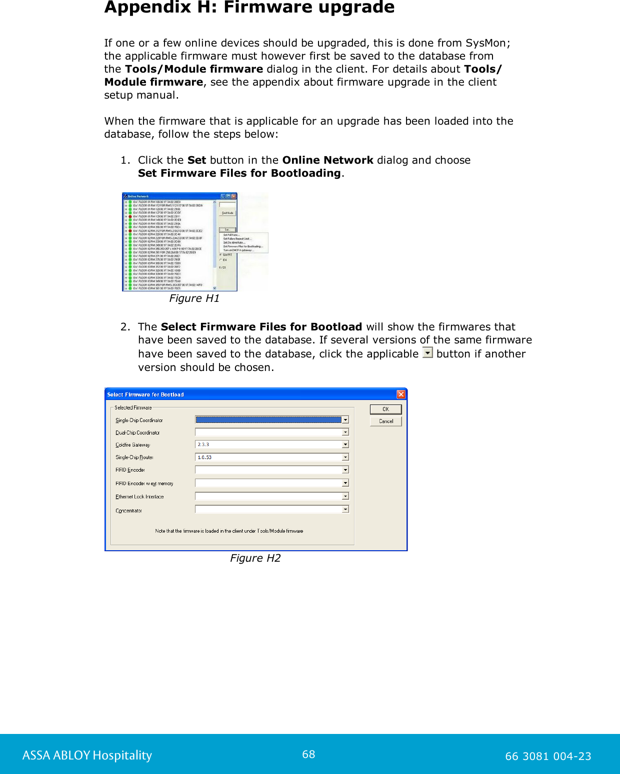 68ASSA ABLOY Hospitality 66 3081 004-23Appendix H: Firmware upgradeIf one or a few online devices should be upgraded, this is done from SysMon; the applicable firmware must however first be saved to the database from the Tools/Module firmware dialog in the client. For details about Tools/Module firmware, see the appendix about firmware upgrade in the client setup manual. When the firmware that is applicable for an upgrade has been loaded into the database, follow the steps below: 1. Click the Set button in the Online Network dialog and choose Set Firmware Files for Bootloading.  Figure H12. The Select Firmware Files for Bootload will show the firmwares that have been saved to the database. If several versions of the same firmware have been saved to the database, click the applicable   button if another version should be chosen.                                                                                Figure H2