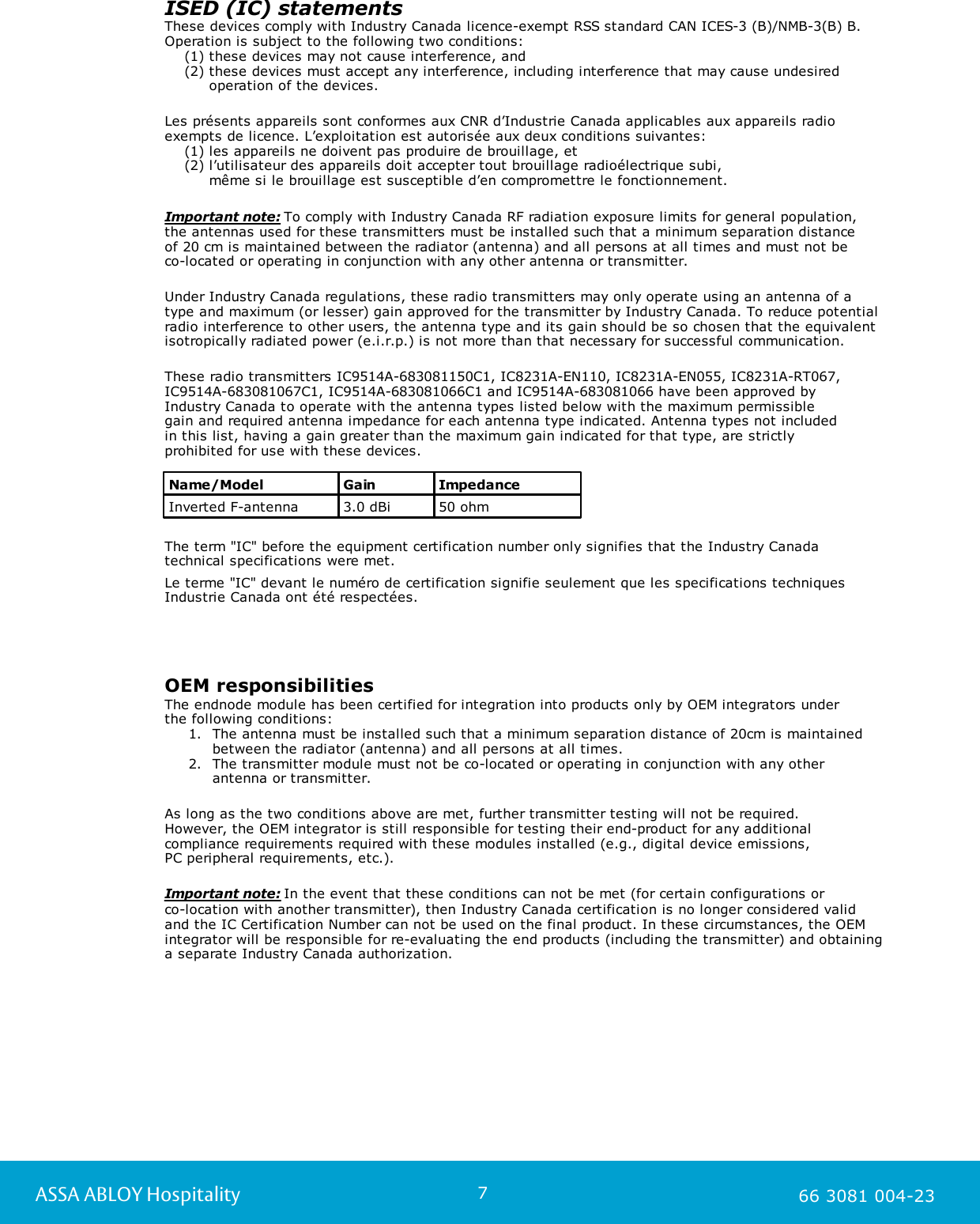 7ASSA ABLOY Hospitality 66 3081 004-23ISED (IC) statements These devices comply with Industry Canada licence-exempt RSS standard CAN ICES-3 (B)/NMB-3(B) B. Operation is subject to the following two conditions:     (1) these devices may not cause interference, and     (2) these devices must accept any interference, including interference that may cause undesired          operation of the devices.Les pr&eacute;sents appareils sont conformes aux CNR d&rsquo;Industrie Canada applicables aux appareils radioexempts de licence. L&rsquo;exploitation est autoris&eacute;e aux deux conditions suivantes:    (1) les appareils ne doivent pas produire de brouillage, et    (2) l&rsquo;utilisateur des appareils doit accepter tout brouillage radio&eacute;lectrique subi,          m&ecirc;me si le brouillage est susceptible d&rsquo;en compromettre le fonctionnement.Important note: To comply with Industry Canada RF radiation exposure limits for general population,the antennas used for these transmitters must be installed such that a minimum separation distance of 20 cm is maintained between the radiator (antenna) and all persons at all times and must not be co-located or operating in conjunction with any other antenna or transmitter.Under Industry Canada regulations, these radio transmitters may only operate using an antenna of atype and maximum (or lesser) gain approved for the transmitter by Industry Canada. To reduce potentialradio interference to other users, the antenna type and its gain should be so chosen that the equivalentisotropically radiated power (e.i.r.p.) is not more than that necessary for successful communication.These radio transmitters IC9514A-683081150C1, IC8231A-EN110, IC8231A-EN055, IC8231A-RT067,IC9514A-683081067C1, IC9514A-683081066C1 and IC9514A-683081066 have been approved by Industry Canada to operate with the antenna types listed below with the maximum permissible gain and required antenna impedance for each antenna type indicated. Antenna types not included in this list, having a gain greater than the maximum gain indicated for that type, are strictly prohibited for use with these devices.Name/ModelGainImpedanceInverted F-antenna3.0 dBi50 ohmThe term "IC" before the equipment certification number only signifies that the Industry Canadatechnical specifications were met.Le terme "IC" devant le num&eacute;ro de certification signifie seulement que les specifications techniquesIndustrie Canada ont &eacute;t&eacute; respect&eacute;es.OEM responsibilities The endnode module has been certified for integration into products only by OEM integrators under the following conditions: 1. The antenna must be installed such that a minimum separation distance of 20cm is maintainedbetween the radiator (antenna) and all persons at all times.2. The transmitter module must not be co-located or operating in conjunction with any otherantenna or transmitter. As long as the two conditions above are met, further transmitter testing will not be required. However, the OEM integrator is still responsible for testing their end-product for any additionalcompliance requirements required with these modules installed (e.g., digital device emissions, PC peripheral requirements, etc.).Important note: In the event that these conditions can not be met (for certain configurations or co-location with another transmitter), then Industry Canada certification is no longer considered validand the IC Certification Number can not be used on the final product. In these circumstances, the OEMintegrator will be responsible for re-evaluating the end products (including the transmitter) and obtaininga separate Industry Canada authorization.
