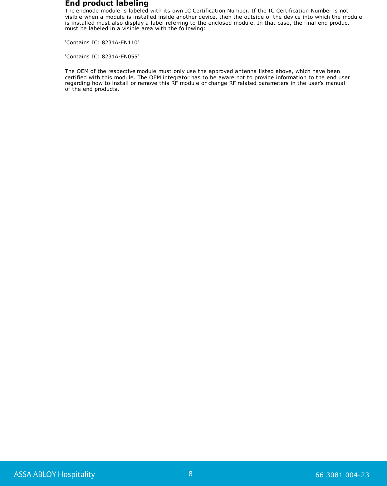 8ASSA ABLOY Hospitality 66 3081 004-23End product labelingThe endnode module is labeled with its own IC Certification Number. If the IC Certification Number is notvisible when a module is installed inside another device, then the outside of the device into which the moduleis installed must also display a label referring to the enclosed module. In that case, the final end productmust be labeled in a visible area with the following: 'Contains IC: 8231A-EN110' 'Contains IC: 8231A-EN055' The OEM of the respective module must only use the approved antenna listed above, which have been certified with this module. The OEM integrator has to be aware not to provide information to the end userregarding how to install or remove this RF module or change RF related parameters in the user&rsquo;s manual of the end products.