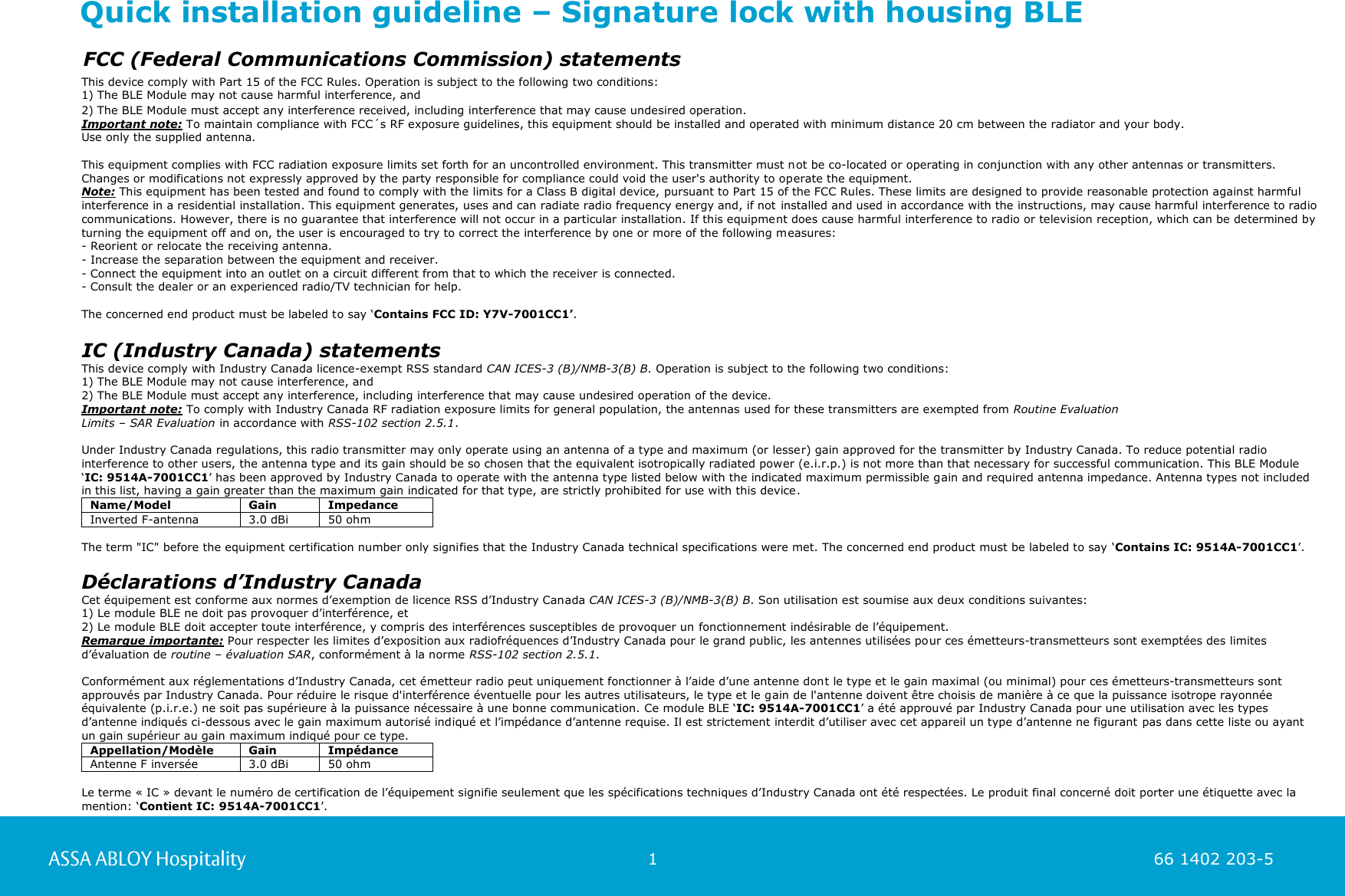                                                          1                                                                        66 1402 203-5  66 1402 203-1         FCC (Federal Communications Commission) statements  This device comply with Part 15 of the FCC Rules. Operation is subject to the following two conditions:  1) The BLE Module may not cause harmful interference, and  2) The BLE Module must accept any interference received, including interference that may cause undesired operation.  Important note: To maintain compliance with FCC´s RF exposure guidelines, this equipment should be installed and operated with minimum distance 20 cm between the radiator and your body.  Use only the supplied antenna.   This equipment complies with FCC radiation exposure limits set forth for an uncontrolled environment. This transmitter must not be co-located or operating in conjunction with any other antennas or transmitters.  Changes or modifications not expressly approved by the party responsible for compliance could void the user&apos;s authority to operate the equipment.  Note: This equipment has been tested and found to comply with the limits for a Class B digital device, pursuant to Part 15 of the FCC Rules. These limits are designed to provide reasonable protection against harmful interference in a residential installation. This equipment generates, uses and can radiate radio frequency energy and, if not installed and used in accordance with the instructions, may cause harmful interference to radio communications. However, there is no guarantee that interference will not occur in a particular installation. If this equipment does cause harmful interference to radio or television reception, which can be determined by turning the equipment off and on, the user is encouraged to try to correct the interference by one or more of the following measures:  - Reorient or relocate the receiving antenna.  - Increase the separation between the equipment and receiver.  - Connect the equipment into an outlet on a circuit different from that to which the receiver is connected.  - Consult the dealer or an experienced radio/TV technician for help.   The concerned end product must be labeled to say ‘Contains FCC ID: Y7V-7001CC1’.          IC (Industry Canada) statements This device comply with Industry Canada licence-exempt RSS standard CAN ICES-3 (B)/NMB-3(B) B. Operation is subject to the following two conditions: 1) The BLE Module may not cause interference, and 2) The BLE Module must accept any interference, including interference that may cause undesired operation of the device. Important note: To comply with Industry Canada RF radiation exposure limits for general population, the antennas used for these transmitters are exempted from Routine Evaluation  Limits – SAR Evaluation in accordance with RSS-102 section 2.5.1.  Under Industry Canada regulations, this radio transmitter may only operate using an antenna of a type and maximum (or lesser) gain approved for the transmitter by Industry Canada. To reduce potential radio interference to other users, the antenna type and its gain should be so chosen that the equivalent isotropically radiated power (e.i.r.p.) is not more than that necessary for successful communication. This BLE Module ‘IC: 9514A-7001CC1’ has been approved by Industry Canada to operate with the antenna type listed below with the indicated maximum permissible gain and required antenna impedance. Antenna types not included in this list, having a gain greater than the maximum gain indicated for that type, are strictly prohibited for use with this device. Name/Model Gain Impedance Inverted F-antenna 3.0 dBi 50 ohm  The term &quot;IC&quot; before the equipment certification number only signifies that the Industry Canada technical specifications were met. The concerned end product must be labeled to say ‘Contains IC: 9514A-7001CC1’.  Déclarations d’Industry Canada Cet équipement est conforme aux normes d’exemption de licence RSS d’Industry Canada CAN ICES-3 (B)/NMB-3(B) B. Son utilisation est soumise aux deux conditions suivantes: 1) Le module BLE ne doit pas provoquer d’interférence, et 2) Le module BLE doit accepter toute interférence, y compris des interférences susceptibles de provoquer un fonctionnement indésirable de l’équipement. Remarque importante: Pour respecter les limites d’exposition aux radiofréquences d’Industry Canada pour le grand public, les antennes utilisées pour ces émetteurs-transmetteurs sont exemptées des limites d’évaluation de routine – évaluation SAR, conformément à la norme RSS-102 section 2.5.1.  Conformément aux réglementations d’Industry Canada, cet émetteur radio peut uniquement fonctionner à l’aide d’une antenne dont le type et le gain maximal (ou minimal) pour ces émetteurs-transmetteurs sont approuvés par Industry Canada. Pour réduire le risque d&apos;interférence éventuelle pour les autres utilisateurs, le type et le gain de l&apos;antenne doivent être choisis de manière à ce que la puissance isotrope rayonnée équivalente (p.i.r.e.) ne soit pas supérieure à la puissance nécessaire à une bonne communication. Ce module BLE ‘IC: 9514A-7001CC1’ a été approuvé par Industry Canada pour une utilisation avec les types d’antenne indiqués ci-dessous avec le gain maximum autorisé indiqué et l’impédance d’antenne requise. Il est strictement interdit d’utiliser avec cet appareil un type d’antenne ne figurant pas dans cette liste ou ayant un gain supérieur au gain maximum indiqué pour ce type. Appellation/Modèle Gain Impédance Antenne F inversée 3.0 dBi 50 ohm  Le terme « IC » devant le numéro de certification de l’équipement signifie seulement que les spécifications techniques d’Industry Canada ont été respectées. Le produit final concerné doit porter une étiquette avec la mention: ‘Contient IC: 9514A-7001CC1’.                                                                                                      Quick installation guideline – Signature lock with housing BLE  