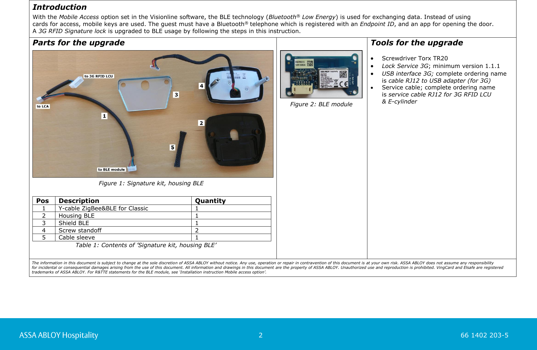                                                          2                                                                        66 1402 203-5  66 1402 203-1  Introduction  With the Mobile Access option set in the Visionline software, the BLE technology (Bluetooth® Low Energy) is used for exchanging data. Instead of using  cards for access, mobile keys are used. The guest must have a Bluetooth® telephone which is registered with an Endpoint ID, and an app for opening the door.  A 3G RFID Signature lock is upgraded to BLE usage by following the steps in this instruction.   Parts for the upgrade         Pos Description Quantity 1 Y-cable ZigBee&amp;BLE for Classic 1 2 Housing BLE 1 3 Shield BLE 1 4 Screw standoff 2 5 Cable sleeve 1               Tools for the upgrade   Screwdriver Torx TR20  Lock Service 3G; minimum version 1.1.1  USB interface 3G; complete ordering name is cable RJ12 to USB adapter (for 3G)  Service cable; complete ordering name  is service cable RJ12 for 3G RFID LCU  &amp; E-cylinder      Figure 1: Signature kit, housing BLE   Figure 2: BLE module    Table 1: Contents of ’Signature kit, housing BLE’ The information in this document is subject to change at the sole discretion of ASSA ABLOY without notice. Any use, operation or repair in contravention of this document is at your own risk. ASSA ABLOY does not assume any responsibility  for incidental or consequential damages arising from the use of this document. All information and drawings in this document are the property of ASSA ABLOY. Unauthorized use and reproduction is prohibited. VingCard and Elsafe are registered  trademarks of ASSA ABLOY. For R&amp;TTE statements for the BLE module, see ‘Installation instruction Mobile access option’.  