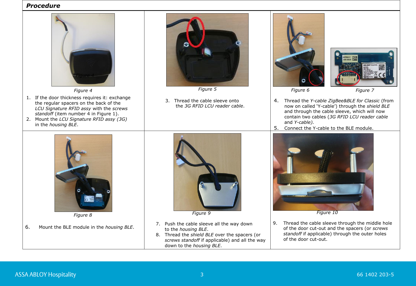                                                          3                                                                        66 1402 203-5  66 1402 203-1                                                                         3. Thread the cable sleeve onto   the 3G RFID LCU reader cable.          4. Thread the Y-cable ZigBee&amp;BLE for Classic (from now on called ‘Y-cable’) through the shield BLE  and through the cable sleeve, which will now contain two cables (3G RFID LCU reader cable  and Y-cable).  5. Connect the Y-cable to the BLE module.       6.   Mount the BLE module in the housing BLE.      7. Push the cable sleeve all the way down  to the housing BLE.  8. Thread the shield BLE over the spacers (or screws standoff if applicable) and all the way down to the housing BLE.        9. Thread the cable sleeve through the middle hole  of the door cut-out and the spacers (or screws standoff if applicable) through the outer holes  of the door cut-out.      Figure 4 1. If the door thickness requires it: exchange  the regular spacers on the back of the  LCU Signature RFID assy with the screws standoff (item number 4 in Figure 1).  2. Mount the LCU Signature RFID assy (3G)  in the housing BLE. Figure 5  Figure 9  Figure 10   Figure 4 Figure 6 Figure 7  Figure 8 Procedure 
