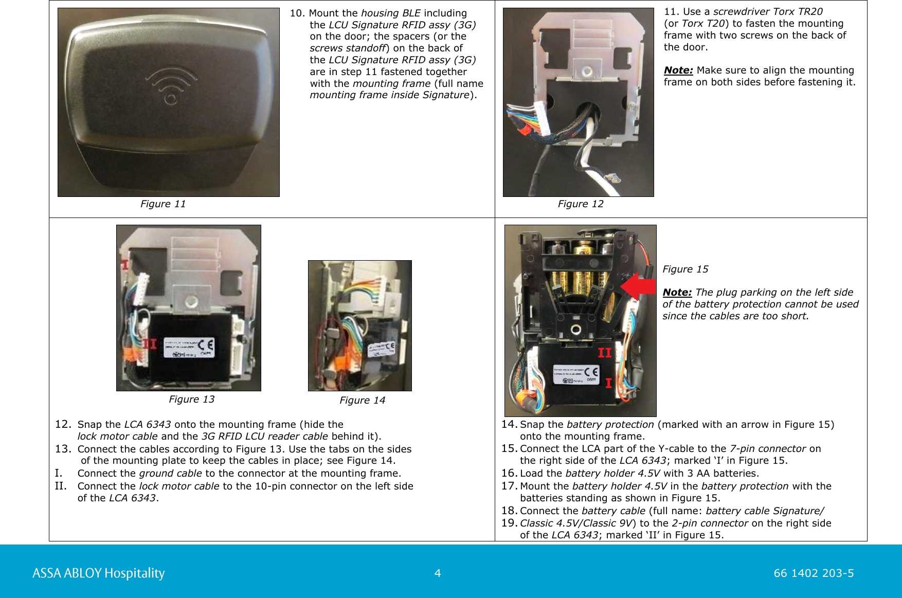                                                          4                                                                        66 1402 203-5  66 1402 203-1           10. Mount the housing BLE including        the LCU Signature RFID assy (3G)       on the door; the spacers (or the       screws standoff) on the back of        the LCU Signature RFID assy (3G)        are in step 11 fastened together       with the mounting frame (full name       mounting frame inside Signature).      11. Use a screwdriver Torx TR20  (or Torx T20) to fasten the mounting frame with two screws on the back of the door.   Note: Make sure to align the mounting frame on both sides before fastening it.                                                                                            12. Snap the LCA 6343 onto the mounting frame (hide the  lock motor cable and the 3G RFID LCU reader cable behind it). 13. Connect the cables according to Figure 13. Use the tabs on the sides   of the mounting plate to keep the cables in place; see Figure 14.  I. Connect the ground cable to the connector at the mounting frame. II. Connect the lock motor cable to the 10-pin connector on the left side  of the LCA 6343.     14. Snap the battery protection (marked with an arrow in Figure 15)  onto the mounting frame. 15. Connect the LCA part of the Y-cable to the 7-pin connector on  the right side of the LCA 6343; marked ‘I’ in Figure 15. 16. Load the battery holder 4.5V with 3 AA batteries. 17. Mount the battery holder 4.5V in the battery protection with the batteries standing as shown in Figure 15. 18. Connect the battery cable (full name: battery cable Signature/ 19. Classic 4.5V/Classic 9V) to the 2-pin connector on the right side  of the LCA 6343; marked ‘II’ in Figure 15.      Figure 11   Figure 12   Figure 13  Figure 14 Figure 15  Note: The plug parking on the left side of the battery protection cannot be used since the cables are too short.   