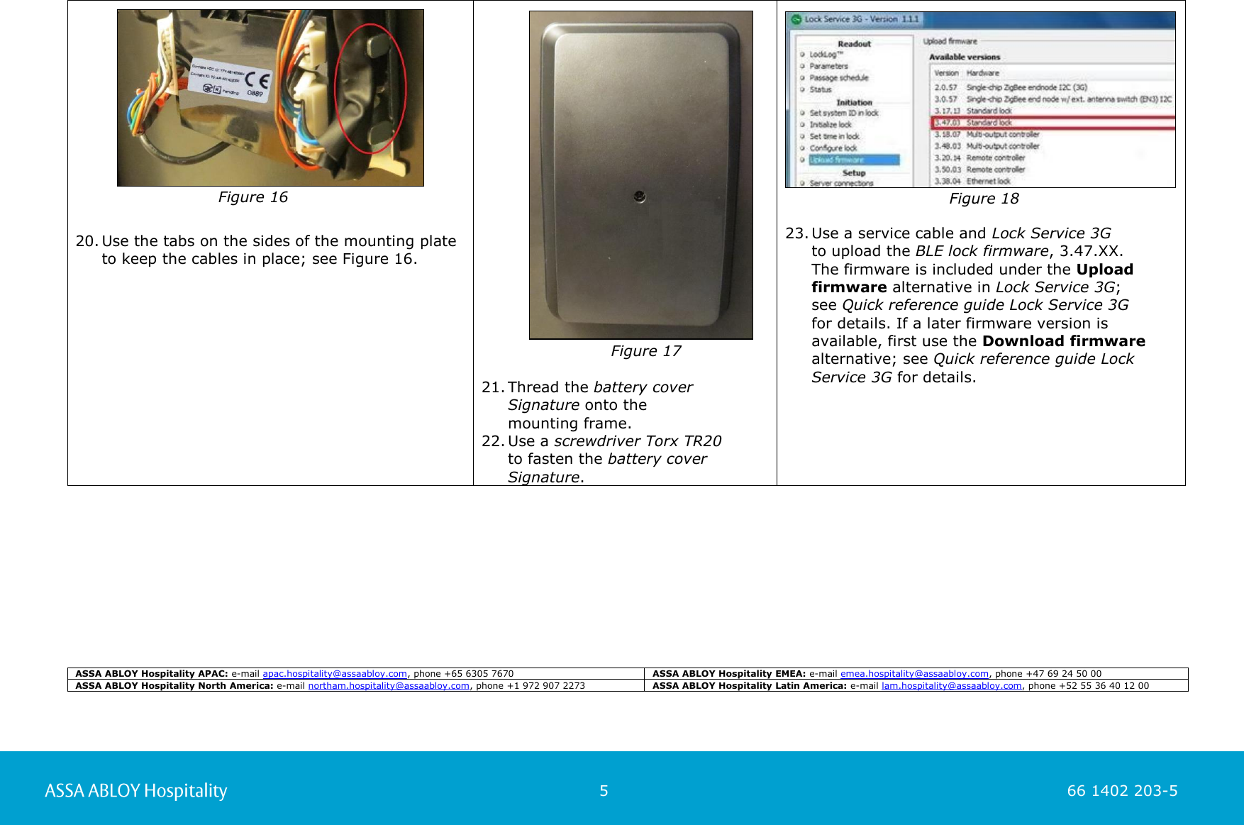                                                          5                                                                        66 1402 203-5  66 1402 203-1      20. Use the tabs on the sides of the mounting plate to keep the cables in place; see Figure 16.                                                                Figure 17  21. Thread the battery cover Signature onto the  mounting frame.  22. Use a screwdriver Torx TR20  to fasten the battery cover Signature.      23. Use a service cable and Lock Service 3G  to upload the BLE lock firmware, 3.47.XX.  The firmware is included under the Upload  firmware alternative in Lock Service 3G;  see Quick reference guide Lock Service 3G  for details. If a later firmware version is  available, first use the Download firmware alternative; see Quick reference guide Lock Service 3G for details.                                                                                 ASSA ABLOY Hospitality APAC: e-mail apac.hospitality@assaabloy.com, phone +65 6305 7670 ASSA ABLOY Hospitality EMEA: e-mail emea.hospitality@assaabloy.com, phone +47 69 24 50 00 ASSA ABLOY Hospitality North America: e-mail northam.hospitality@assaabloy.com, phone +1 972 907 2273 ASSA ABLOY Hospitality Latin America: e-mail lam.hospitality@assaabloy.com, phone +52 55 36 40 12 00 Figure 18      Figure 16 