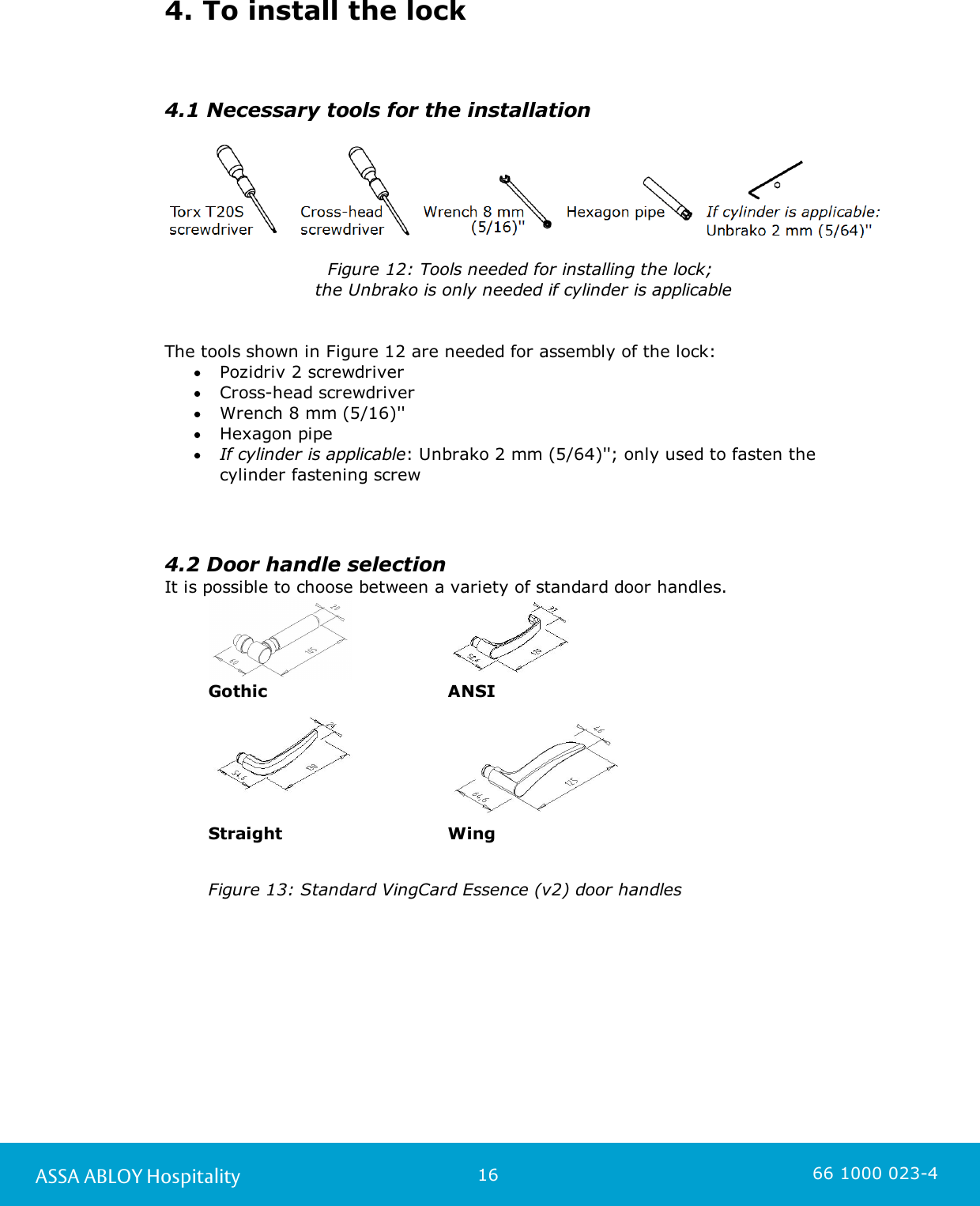 16ASSA ABLOY Hospitality 66 1000 023-44. To install the lock4.1 Necessary tools for the installation   Figure 12: Tools needed for installing the lock; the Unbrako is only needed if cylinder is applicableThe tools shown in Figure 12 are needed for assembly of the lock:Pozidriv 2 screwdriverCross-head screwdriverWrench 8 mm (5/16)&apos;&apos;Hexagon pipeIf cylinder is applicable: Unbrako 2 mm (5/64)&apos;&apos;; only used to fasten thecylinder fastening screw4.2 Door handle selection It is possible to choose between a variety of standard door handles.GothicANSI  StraightWingFigure 13: Standard VingCard Essence (v2) door handles