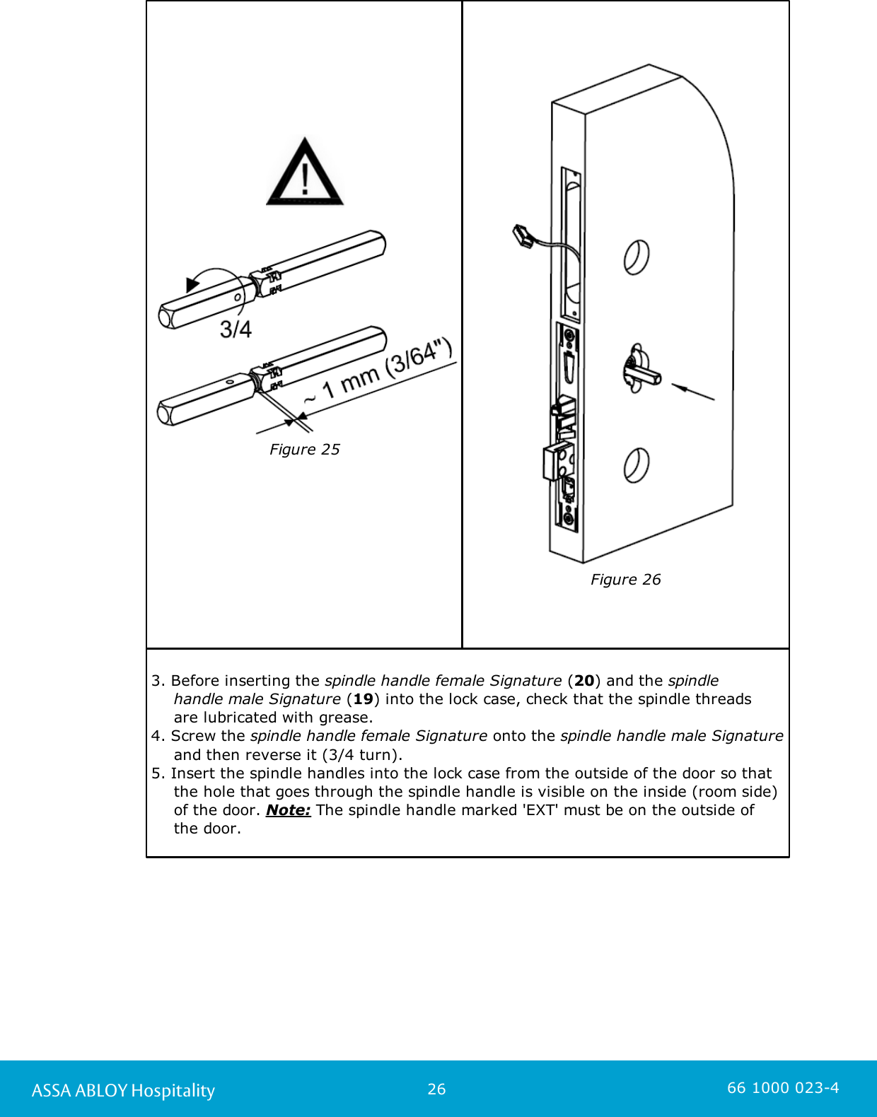 26ASSA ABLOY Hospitality 66 1000 023-4Figure 25Figure 263. Before inserting the spindle handle female Signature (20) and the spindle handle male Signature (19) into the lock case, check that the spindle threads are lubricated with grease.4. Screw the spindle handle female Signature onto the spindle handle male Signatureand then reverse it (3/4 turn). 5. Insert the spindle handles into the lock case from the outside of the door so thatthe hole that goes through the spindle handle is visible on the inside (room side)of the door. Note: The spindle handle marked &apos;EXT&apos; must be on the outside of the door. 