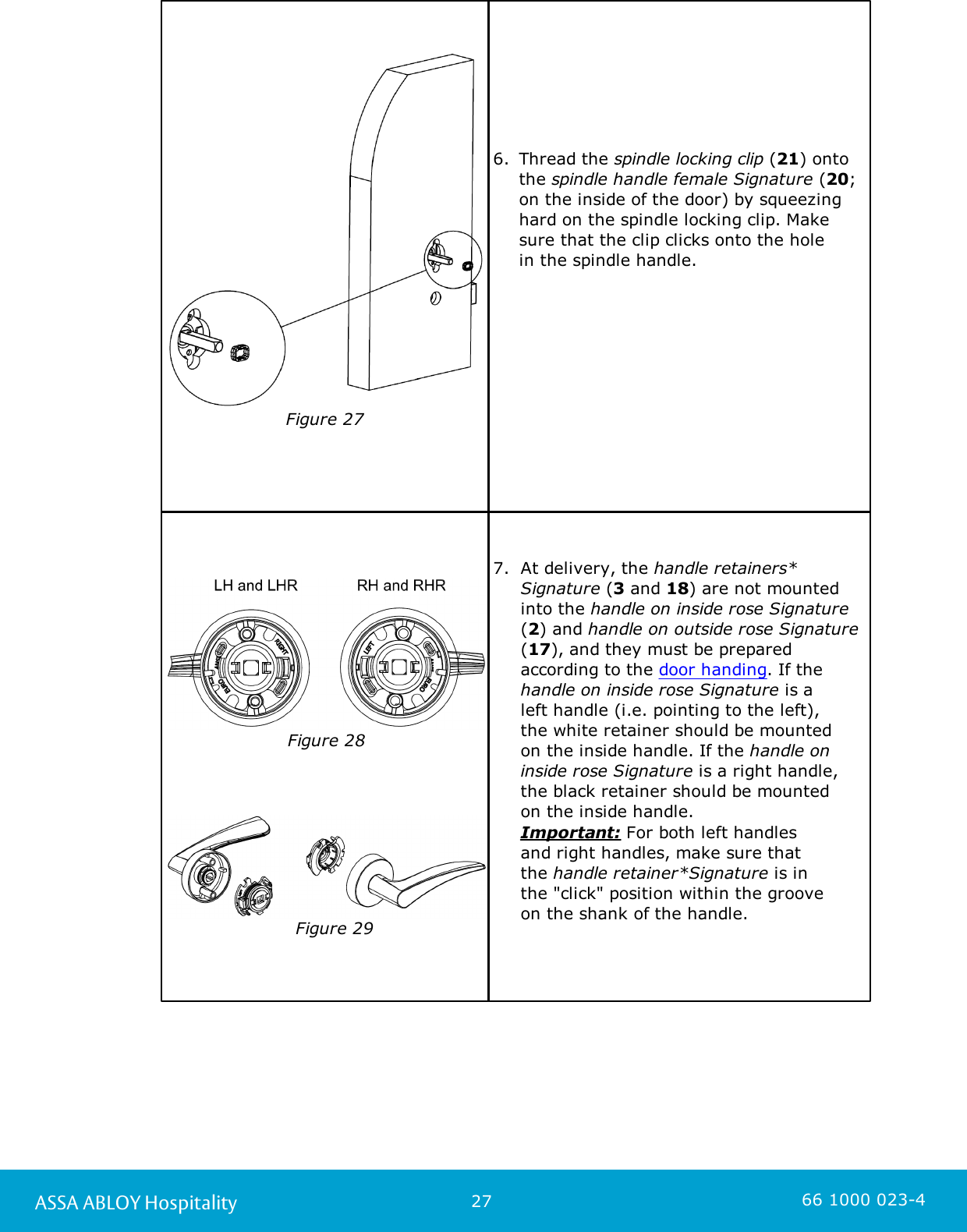 27ASSA ABLOY Hospitality 66 1000 023-4                     Figure 276. Thread the spindle locking clip (21) ontothe spindle handle female Signature (20;on the inside of the door) by squeezinghard on the spindle locking clip. Makesure that the clip clicks onto the hole in the spindle handle. Figure 28   Figure 297.  At delivery, the handle retainers*Signature (3 and 18) are not mountedinto the handle on inside rose Signature(2) and handle on outside rose Signature(17), and they must be preparedaccording to the door handing. If thehandle on inside rose Signature is a left handle (i.e. pointing to the left), the white retainer should be mounted on the inside handle. If the handle oninside rose Signature is a right handle,the black retainer should be mounted on the inside handle. Important: For both left handles and right handles, make sure that the handle retainer*Signature is in the &quot;click&quot; position within the groove on the shank of the handle. 