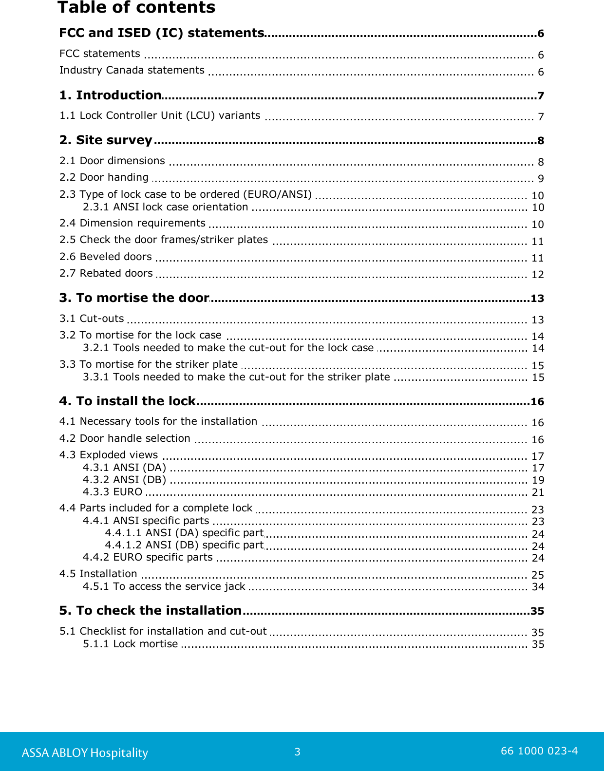 3ASSA ABLOY Hospitality 66 1000 023-4Table of contents.............................................................................................................................6 FCC and ISED (IC) statements.............................................................................................................................. 6FCC statements .............................................................................................................................. 6Industry Canada statements .............................................................................................................................7 1. Introduction.............................................................................................................................. 71.1 Lock Controller Unit (LCU) variants .............................................................................................................................8 2. Site survey.............................................................................................................................. 82.1 Door dimensions .............................................................................................................................. 92.2 Door handing .............................................................................................................................. 102.3 Type of lock case to be ordered (EURO/ANSI) ............................................................................................................................ 102.3.1 ANSI lock case orientation .............................................................................................................................. 102.4 Dimension requirements .............................................................................................................................. 112.5 Check the door frames/striker plates .............................................................................................................................. 112.6 Beveled doors .............................................................................................................................. 122.7 Rebated doors .............................................................................................................................13 3. To mortise the door.............................................................................................................................. 133.1 Cut-outs .............................................................................................................................. 143.2 To mortise for the lock case ............................................................................................................................ 143.2.1 Tools needed to make the cut-out for the lock case .............................................................................................................................. 153.3 To mortise for the striker plate ............................................................................................................................ 153.3.1 Tools needed to make the cut-out for the striker plate .............................................................................................................................16 4. To install the lock.............................................................................................................................. 164.1 Necessary tools for the installation .............................................................................................................................. 164.2 Door handle selection .............................................................................................................................. 174.3 Exploded views ............................................................................................................................ 174.3.1 ANSI (DA) ............................................................................................................................ 194.3.2 ANSI (DB) ............................................................................................................................ 214.3.3 EURO .............................................................................................................................. 234.4 Parts included for a complete lock ............................................................................................................................ 234.4.1 ANSI specific parts ...................................................................................................................... 244.4.1.1 ANSI (DA) specific part...................................................................................................................... 244.4.1.2 ANSI (DB) specific part............................................................................................................................ 244.4.2 EURO specific parts .............................................................................................................................. 254.5 Installation ............................................................................................................................ 344.5.1 To access the service jack .............................................................................................................................35 5. To check the installation.............................................................................................................................. 355.1 Checklist for installation and cut-out ............................................................................................................................ 355.1.1 Lock mortise 