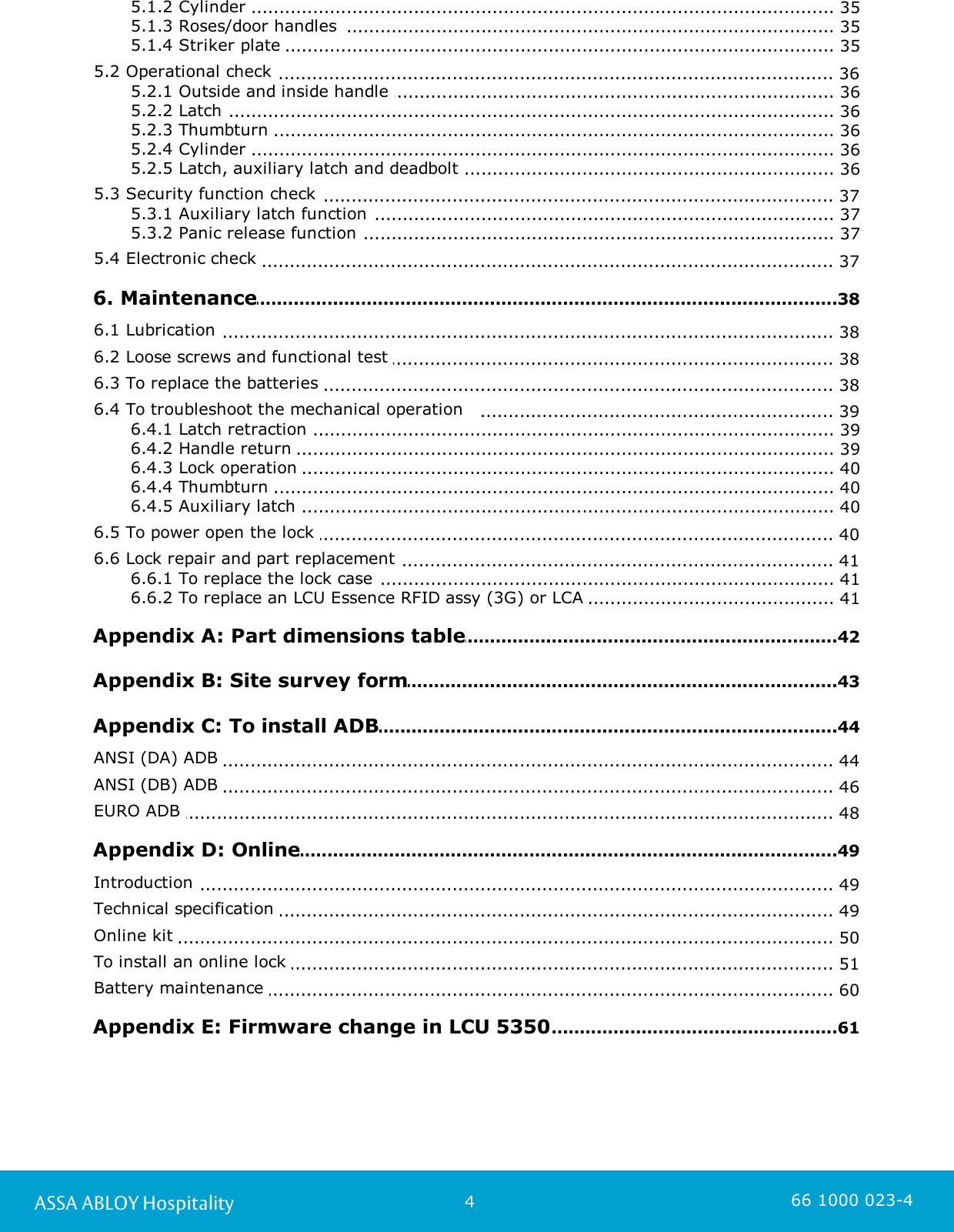 4ASSA ABLOY Hospitality 66 1000 023-4............................................................................................................................ 355.1.2 Cylinder ............................................................................................................................ 355.1.3 Roses/door handles  ............................................................................................................................ 355.1.4 Striker plate .............................................................................................................................. 365.2 Operational check ............................................................................................................................ 365.2.1 Outside and inside handle ............................................................................................................................ 365.2.2 Latch ............................................................................................................................ 365.2.3 Thumbturn ............................................................................................................................ 365.2.4 Cylinder ............................................................................................................................ 365.2.5 Latch, auxiliary latch and deadbolt .............................................................................................................................. 375.3 Security function check ............................................................................................................................ 375.3.1 Auxiliary latch function ............................................................................................................................ 375.3.2 Panic release function .............................................................................................................................. 375.4 Electronic check .............................................................................................................................38 6. Maintenance.............................................................................................................................. 386.1 Lubrication .............................................................................................................................. 386.2 Loose screws and functional test .............................................................................................................................. 386.3 To replace the batteries .............................................................................................................................. 396.4 To troubleshoot the mechanical operation   ............................................................................................................................ 396.4.1 Latch retraction ............................................................................................................................ 396.4.2 Handle return ............................................................................................................................ 406.4.3 Lock operation ............................................................................................................................ 406.4.4 Thumbturn ............................................................................................................................ 406.4.5 Auxiliary latch .............................................................................................................................. 406.5 To power open the lock .............................................................................................................................. 416.6 Lock repair and part replacement ............................................................................................................................ 416.6.1 To replace the lock case ............................................................................................................................ 416.6.2 To replace an LCU Essence RFID assy (3G) or LCA .............................................................................................................................42 Appendix A: Part dimensions table.............................................................................................................................43 Appendix B: Site survey form.............................................................................................................................44 Appendix C: To install ADB.............................................................................................................................. 44ANSI (DA) ADB .............................................................................................................................. 46ANSI (DB) ADB .............................................................................................................................. 48EURO ADB .............................................................................................................................49 Appendix D: Online.............................................................................................................................. 49Introduction .............................................................................................................................. 49Technical specification .............................................................................................................................. 50Online kit .............................................................................................................................. 51To install an online lock .............................................................................................................................. 60Battery maintenance .............................................................................................................................61 Appendix E: Firmware change in LCU 5350