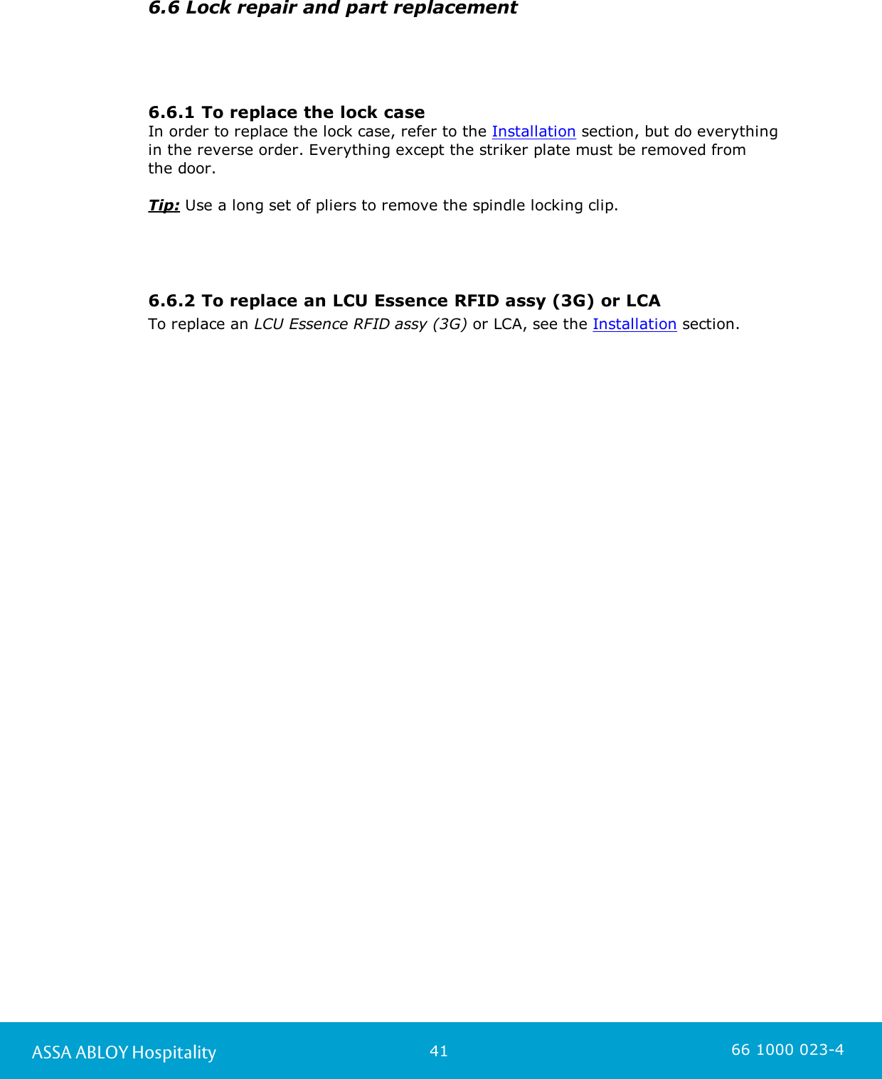 41ASSA ABLOY Hospitality 66 1000 023-46.6 Lock repair and part replacement6.6.1 To replace the lock caseIn order to replace the lock case, refer to the Installation section, but do everythingin the reverse order. Everything except the striker plate must be removed from the door.Tip: Use a long set of pliers to remove the spindle locking clip.6.6.2 To replace an LCU Essence RFID assy (3G) or LCATo replace an LCU Essence RFID assy (3G) or LCA, see the Installation section.