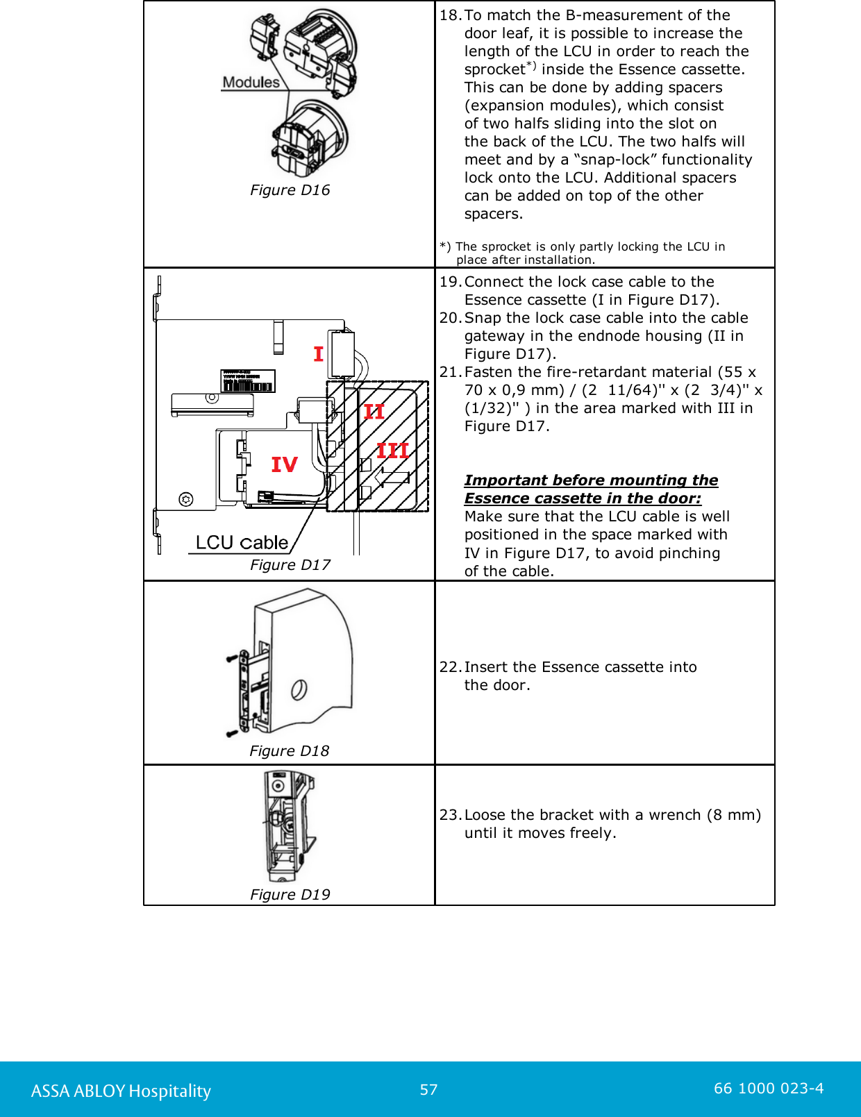 57ASSA ABLOY Hospitality 66 1000 023-4Figure D1618.To match the B-measurement of the door leaf, it is possible to increase thelength of the LCU in order to reach thesprocket*) inside the Essence cassette.This can be done by adding spacers(expansion modules), which consist of two halfs sliding into the slot on the back of the LCU. The two halfs willmeet and by a “snap-lock” functionalitylock onto the LCU. Additional spacers can be added on top of the other spacers. *) The sprocket is only partly locking the LCU in     place after installation.Figure D1719.Connect the lock case cable to the Essence cassette (I in Figure D17).20.Snap the lock case cable into the cablegateway in the endnode housing (II inFigure D17). 21.Fasten the fire-retardant material (55 x70 x 0,9 mm) / (2  11/64)&apos;&apos; x (2  3/4)&apos;&apos; x(1/32)&apos;&apos; ) in the area marked with III inFigure D17.Important before mounting theEssence cassette in the door: Make sure that the LCU cable is wellpositioned in the space marked with IV in Figure D17, to avoid pinching of the cable. Figure D1822.Insert the Essence cassette into the door. Figure D1923.Loose the bracket with a wrench (8 mm)until it moves freely. 