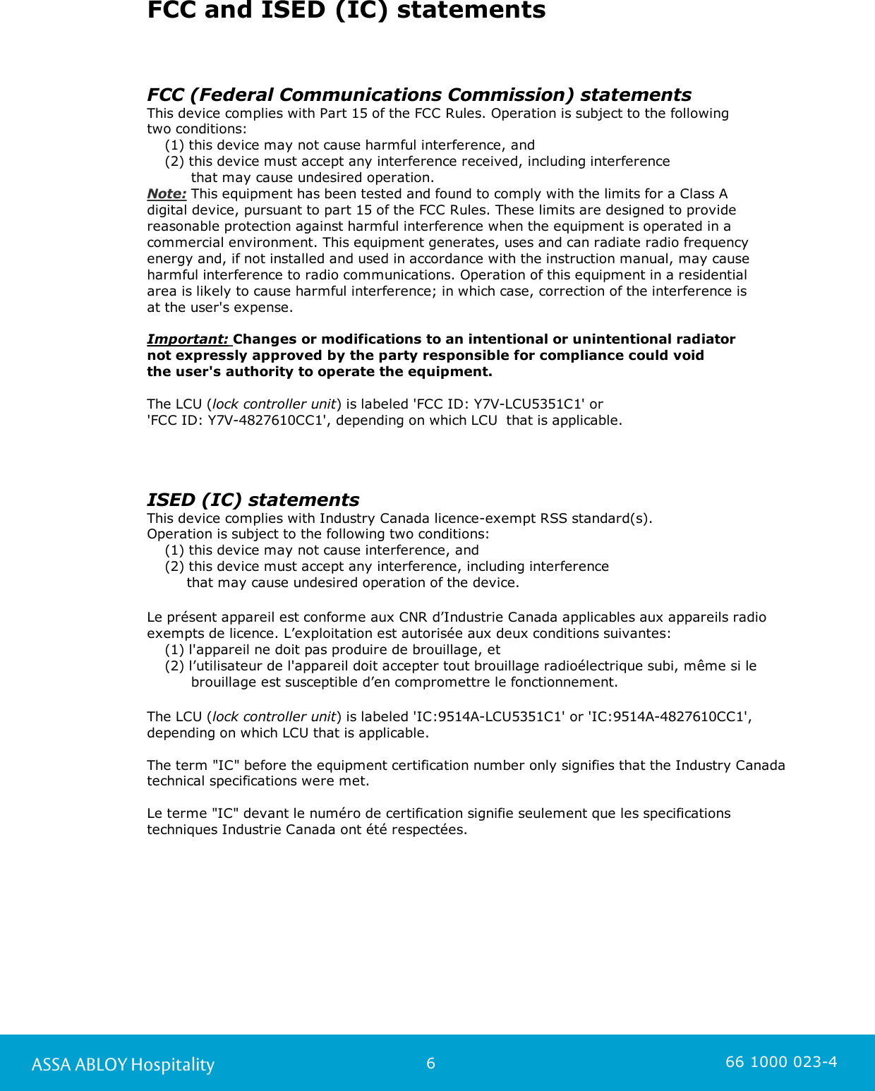 6ASSA ABLOY Hospitality 66 1000 023-4FCC and ISED (IC) statementsFCC (Federal Communications Commission) statementsThis device complies with Part 15 of the FCC Rules. Operation is subject to the following two conditions:    (1) this device may not cause harmful interference, and    (2) this device must accept any interference received, including interference           that may cause undesired operation.Note: This equipment has been tested and found to comply with the limits for a Class A digital device, pursuant to part 15 of the FCC Rules. These limits are designed to providereasonable protection against harmful interference when the equipment is operated in acommercial environment. This equipment generates, uses and can radiate radio frequencyenergy and, if not installed and used in accordance with the instruction manual, may causeharmful interference to radio communications. Operation of this equipment in a residential area is likely to cause harmful interference; in which case, correction of the interference is at the user&apos;s expense.  Important: Changes or modifications to an intentional or unintentional radiator not expressly approved by the party responsible for compliance could void the user&apos;s authority to operate the equipment. The LCU (lock controller unit) is labeled &apos;FCC ID: Y7V-LCU5351C1&apos; or &apos;FCC ID: Y7V-4827610CC1&apos;, depending on which LCU  that is applicable.ISED (IC) statementsThis device complies with Industry Canada licence-exempt RSS standard(s). Operation is subject to the following two conditions:     (1) this device may not cause interference, and     (2) this device must accept any interference, including interference          that may cause undesired operation of the device.Le présent appareil est conforme aux CNR d’Industrie Canada applicables aux appareils radioexempts de licence. L’exploitation est autorisée aux deux conditions suivantes:    (1) l&apos;appareil ne doit pas produire de brouillage, et    (2) l’utilisateur de l&apos;appareil doit accepter tout brouillage radioélectrique subi, même si le          brouillage est susceptible d’en compromettre le fonctionnement.The LCU (lock controller unit) is labeled &apos;IC:9514A-LCU5351C1&apos; or &apos;IC:9514A-4827610CC1&apos;,depending on which LCU that is applicable.The term &quot;IC&quot; before the equipment certification number only signifies that the Industry Canadatechnical specifications were met.Le terme &quot;IC&quot; devant le numéro de certification signifie seulement que les specificationstechniques Industrie Canada ont été respectées.