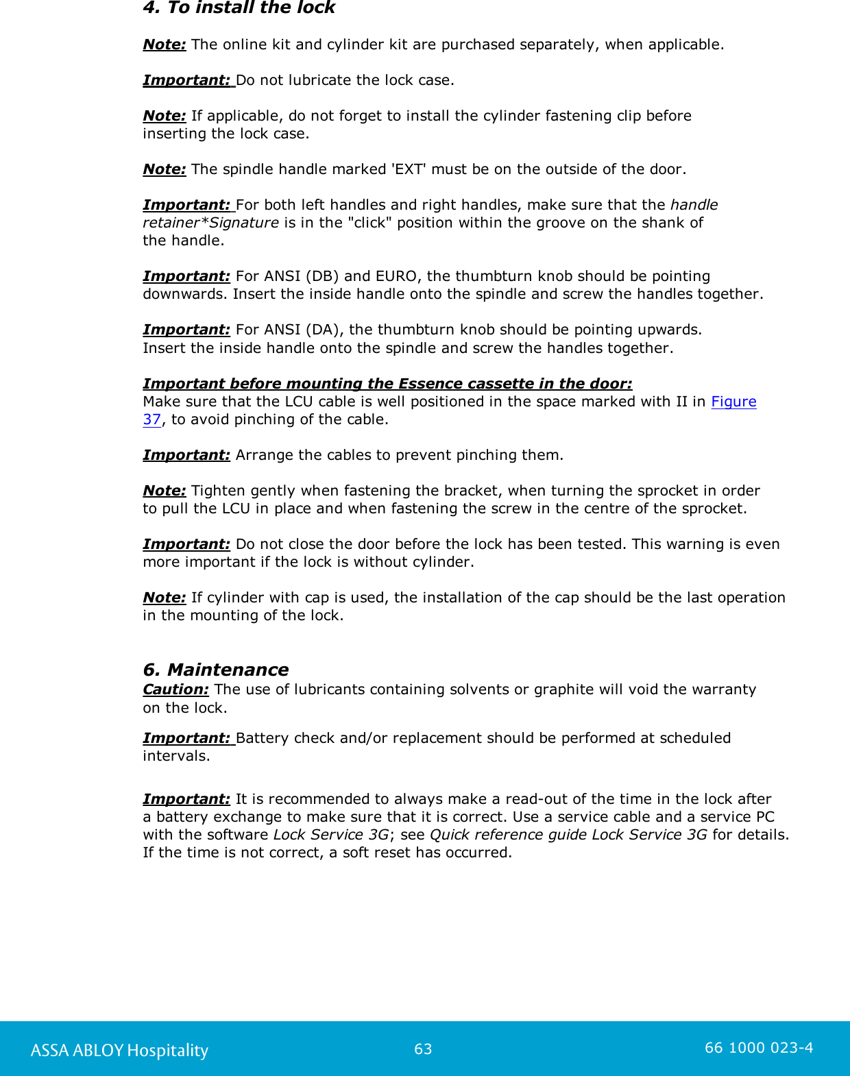 63ASSA ABLOY Hospitality 66 1000 023-44. To install the lockNote: The online kit and cylinder kit are purchased separately, when applicable. Important: Do not lubricate the lock case. Note: If applicable, do not forget to install the cylinder fastening clip before inserting the lock case.Note: The spindle handle marked &apos;EXT&apos; must be on the outside of the door.Important: For both left handles and right handles, make sure that the handleretainer*Signature is in the &quot;click&quot; position within the groove on the shank of the handle.Important: For ANSI (DB) and EURO, the thumbturn knob should be pointingdownwards. Insert the inside handle onto the spindle and screw the handles together. Important: For ANSI (DA), the thumbturn knob should be pointing upwards. Insert the inside handle onto the spindle and screw the handles together.Important before mounting the Essence cassette in the door: Make sure that the LCU cable is well positioned in the space marked with II in Figure37, to avoid pinching of the cable.Important: Arrange the cables to prevent pinching them.Note: Tighten gently when fastening the bracket, when turning the sprocket in orderto pull the LCU in place and when fastening the screw in the centre of the sprocket. Important: Do not close the door before the lock has been tested. This warning is evenmore important if the lock is without cylinder.Note: If cylinder with cap is used, the installation of the cap should be the last operation in the mounting of the lock.6. MaintenanceCaution: The use of lubricants containing solvents or graphite will void the warrantyon the lock.Important: Battery check and/or replacement should be performed at scheduledintervals.Important: It is recommended to always make a read-out of the time in the lock after a battery exchange to make sure that it is correct. Use a service cable and a service PCwith the software Lock Service 3G; see Quick reference guide Lock Service 3G for details.If the time is not correct, a soft reset has occurred.  