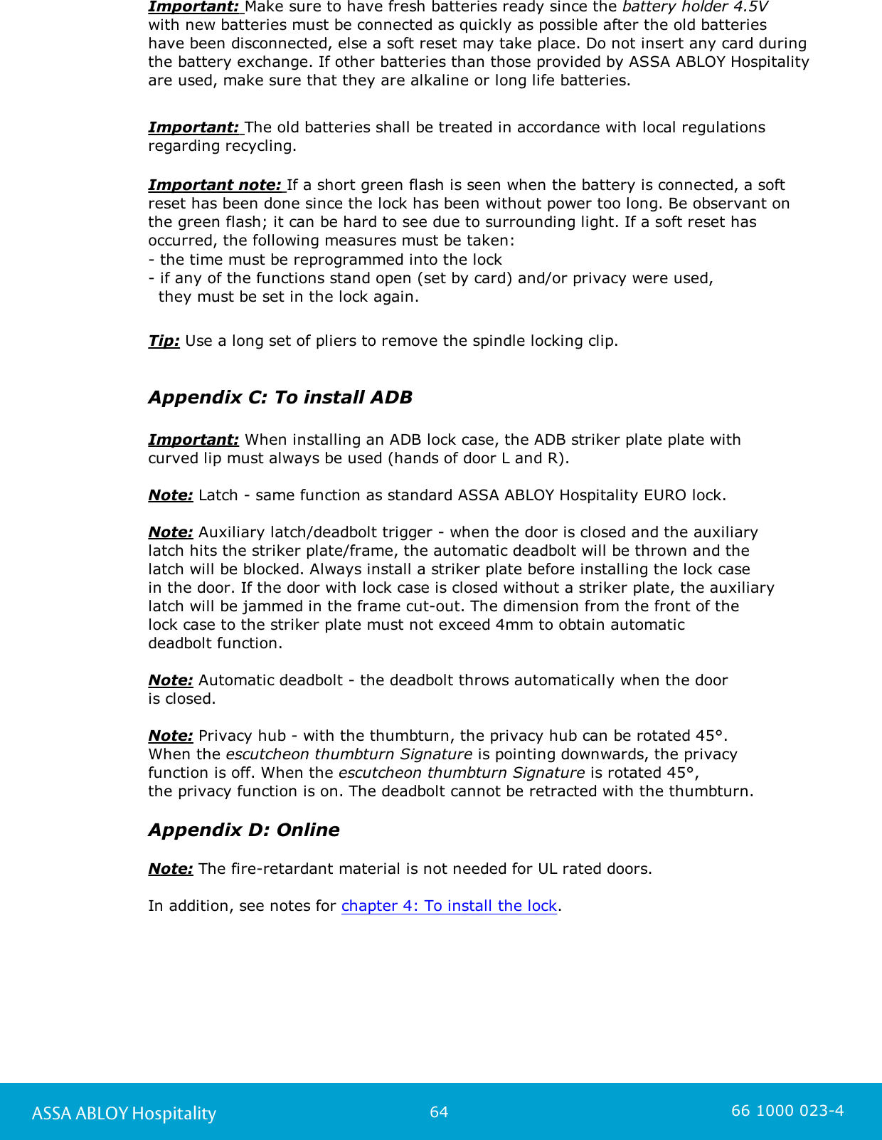64ASSA ABLOY Hospitality 66 1000 023-4Important: Make sure to have fresh batteries ready since the battery holder 4.5V with new batteries must be connected as quickly as possible after the old batteries have been disconnected, else a soft reset may take place. Do not insert any card duringthe battery exchange. If other batteries than those provided by ASSA ABLOY Hospitalityare used, make sure that they are alkaline or long life batteries. Important: The old batteries shall be treated in accordance with local regulationsregarding recycling.Important note: If a short green flash is seen when the battery is connected, a softreset has been done since the lock has been without power too long. Be observant on the green flash; it can be hard to see due to surrounding light. If a soft reset hasoccurred, the following measures must be taken:- the time must be reprogrammed into the lock- if any of the functions stand open (set by card) and/or privacy were used,   they must be set in the lock again.   Tip: Use a long set of pliers to remove the spindle locking clip.Appendix C: To install ADBImportant: When installing an ADB lock case, the ADB striker plate plate withcurved lip must always be used (hands of door L and R).Note: Latch - same function as standard ASSA ABLOY Hospitality EURO lock. Note: Auxiliary latch/deadbolt trigger - when the door is closed and the auxiliarylatch hits the striker plate/frame, the automatic deadbolt will be thrown and the latch will be blocked. Always install a striker plate before installing the lock case in the door. If the door with lock case is closed without a striker plate, the auxiliarylatch will be jammed in the frame cut-out. The dimension from the front of the lock case to the striker plate must not exceed 4mm to obtain automatic deadbolt function. Note: Automatic deadbolt - the deadbolt throws automatically when the door is closed. Note: Privacy hub - with the thumbturn, the privacy hub can be rotated 45°. When the escutcheon thumbturn Signature is pointing downwards, the privacyfunction is off. When the escutcheon thumbturn Signature is rotated 45°, the privacy function is on. The deadbolt cannot be retracted with the thumbturn.Appendix D: OnlineNote: The fire-retardant material is not needed for UL rated doors. In addition, see notes for chapter 4: To install the lock.