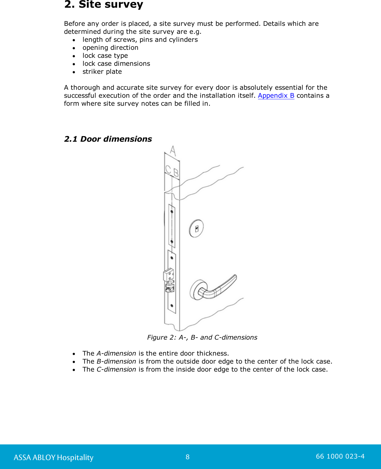 8ASSA ABLOY Hospitality 66 1000 023-42. Site surveyBefore any order is placed, a site survey must be performed. Details which are determined during the site survey are e.g. length of screws, pins and cylindersopening direction lock case type lock case dimensionsstriker plate A thorough and accurate site survey for every door is absolutely essential for thesuccessful execution of the order and the installation itself. Appendix B contains a form where site survey notes can be filled in.  2.1 Door dimensionsFigure 2: A-, B- and C-dimensions The A-dimension is the entire door thickness. The B-dimension is from the outside door edge to the center of the lock case.  The C-dimension is from the inside door edge to the center of the lock case.   