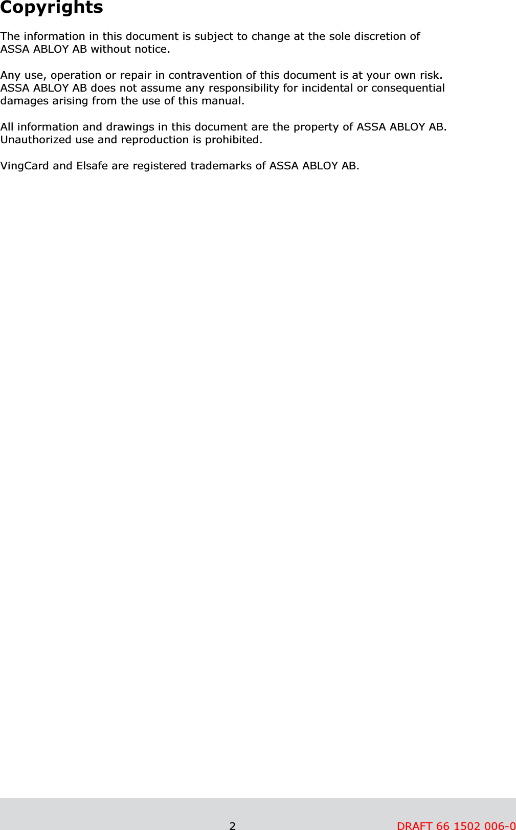                                                               2         DRAFT 66 1502 006-0      Copyrights  The information in this document is subject to change at the sole discretion of  ASSA ABLOY AB without notice.  Any use, operation or repair in contravention of this document is at your own risk.  ASSA ABLOY AB does not assume any responsibility for incidental or consequential damages arising from the use of this manual.  All information and drawings in this document are the property of ASSA ABLOY AB. Unauthorized use and reproduction is prohibited.  VingCard and Elsafe are registered trademarks of ASSA ABLOY AB.    