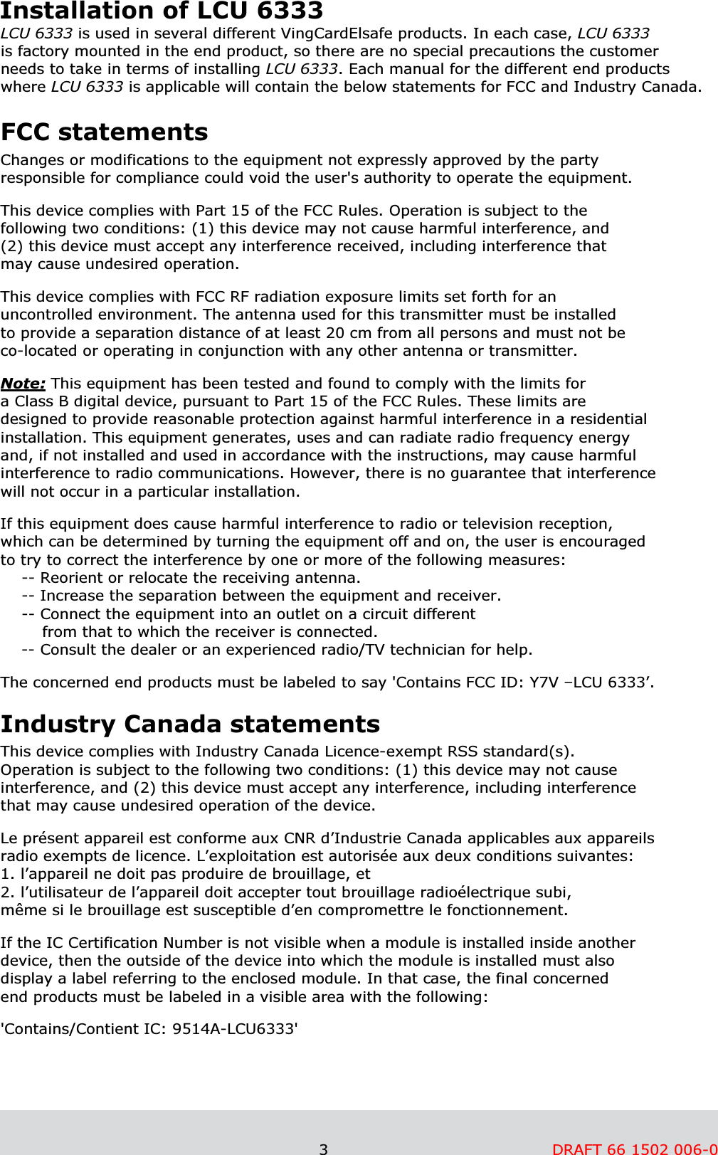                                                               3         DRAFT 66 1502 006-0      Installation of LCU 6333 LCU 6333 is used in several different VingCardElsafe products. In each case, LCU 6333  is factory mounted in the end product, so there are no special precautions the customer  needs to take in terms of installing LCU 6333. Each manual for the different end products  where LCU 6333 is applicable will contain the below statements for FCC and Industry Canada.   FCC statements Changes or modifications to the equipment not expressly approved by the party responsible for compliance could void the user&apos;s authority to operate the equipment.   This device complies with Part 15 of the FCC Rules. Operation is subject to the following two conditions: (1) this device may not cause harmful interference, and (2) this device must accept any interference received, including interference that may cause undesired operation.   This device complies with FCC RF radiation exposure limits set forth for an uncontrolled environment. The antenna used for this transmitter must be installed to provide a separation distance of at least 20 cm from all persons and must not be co-located or operating in conjunction with any other antenna or transmitter.   Note: This equipment has been tested and found to comply with the limits for  a Class B digital device, pursuant to Part 15 of the FCC Rules. These limits are  designed to provide reasonable protection against harmful interference in a residential installation. This equipment generates, uses and can radiate radio frequency energy and, if not installed and used in accordance with the instructions, may cause harmful interference to radio communications. However, there is no guarantee that interference will not occur in a particular installation.  If this equipment does cause harmful interference to radio or television reception,  which can be determined by turning the equipment off and on, the user is encouraged to try to correct the interference by one or more of the following measures: -- Reorient or relocate the receiving antenna. -- Increase the separation between the equipment and receiver. -- Connect the equipment into an outlet on a circuit different         from that to which the receiver is connected. -- Consult the dealer or an experienced radio/TV technician for help.  The concerned end products must be labeled to say &apos;Contains FCC ID: Y7V –LCU 6333’.  Industry Canada statements This device complies with Industry Canada Licence-exempt RSS standard(s). Operation is subject to the following two conditions: (1) this device may not cause interference, and (2) this device must accept any interference, including interference that may cause undesired operation of the device.   Le présent appareil est conforme aux CNR d’Industrie Canada applicables aux appareils radio exempts de licence. L’exploitation est autorisée aux deux conditions suivantes: 1. l’appareil ne doit pas produire de brouillage, et 2. l’utilisateur de l’appareil doit accepter tout brouillage radioélectrique subi, même si le brouillage est susceptible d’en compromettre le fonctionnement.  If the IC Certification Number is not visible when a module is installed inside another device, then the outside of the device into which the module is installed must also  display a label referring to the enclosed module. In that case, the final concerned  end products must be labeled in a visible area with the following:  &apos;Contains/Contient IC: 9514A-LCU6333&apos;   