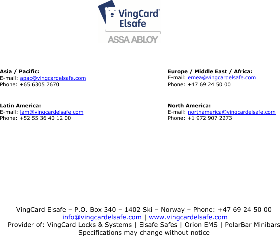                                                               4         DRAFT 66 1502 007-0       Asia / Pacific: Europe / Middle East / Africa:                                  E-mail: apac@vingcardelsafe.com E-mail: emea@vingcardelsafe.com                                              Phone: +65 6305 7670                                                         Phone: +47 69 24 50 00     Latin America:   North America: E-mail: lam@vingcardelsafe.com E-mail: northamerica@vingcardelsafe.com Phone: +52 55 36 40 12 00                                                   Phone: +1 972 907 2273  VingCard Elsafe – P.O. Box 340 – 1402 Ski – Norway – Phone: +47 69 24 50 00  info@vingcardelsafe.com | www.vingcardelsafe.com Provider of: VingCard Locks &amp; Systems | Elsafe Safes | Orion EMS | PolarBar Minibars Specifications may change without notice  