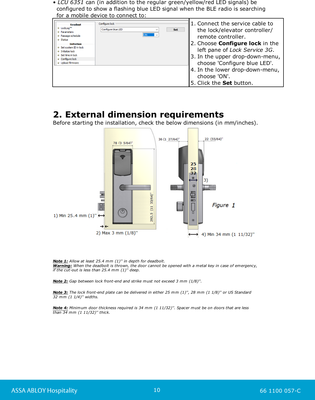 10ASSA ABLOY Hospitality 66 1100 057-C• LCU 6351 can (in addition to the regular green/yellow/red LED signals) be   configured to show a flashing blue LED signal when the BLE radio is searching   for a mobile device to connect to: 1. Connect the service cable tothe lock/elevator controller/remote controller.2. Choose Configure lock in theleft pane of Lock Service 3G.3. In the upper drop-down-menu,choose &apos;Configure blue LED&apos;.4. In the lower drop-down-menu,choose &apos;ON&apos;. 5. Click the Set button.  2. External dimension requirementsBefore starting the installation, check the below dimensions (in mm/inches). Note 1: Allow at least 25.4 mm (1)&apos;&apos; in depth for deadbolt. Warning: When the deadbolt is thrown, the door cannot be opened with a metal key in case of emergency, if the cut-out is less than 25.4 mm (1)&apos;&apos; deep.Note 2: Gap between lock front-end and strike must not exceed 3 mm (1/8)&apos;&apos;.Note 3: The lock front-end plate can be delivered in either 25 mm (1)&apos;&apos;, 28 mm (1 1/8)&apos;&apos; or US Standard 32 mm (1 1/4)&apos;&apos; widths.Note 4: Minimum door thickness required is 34 mm (1 11/32)&apos;&apos;. Spacer must be on doors that are less than 34 mm (1 11/32)&apos;&apos; thick. 