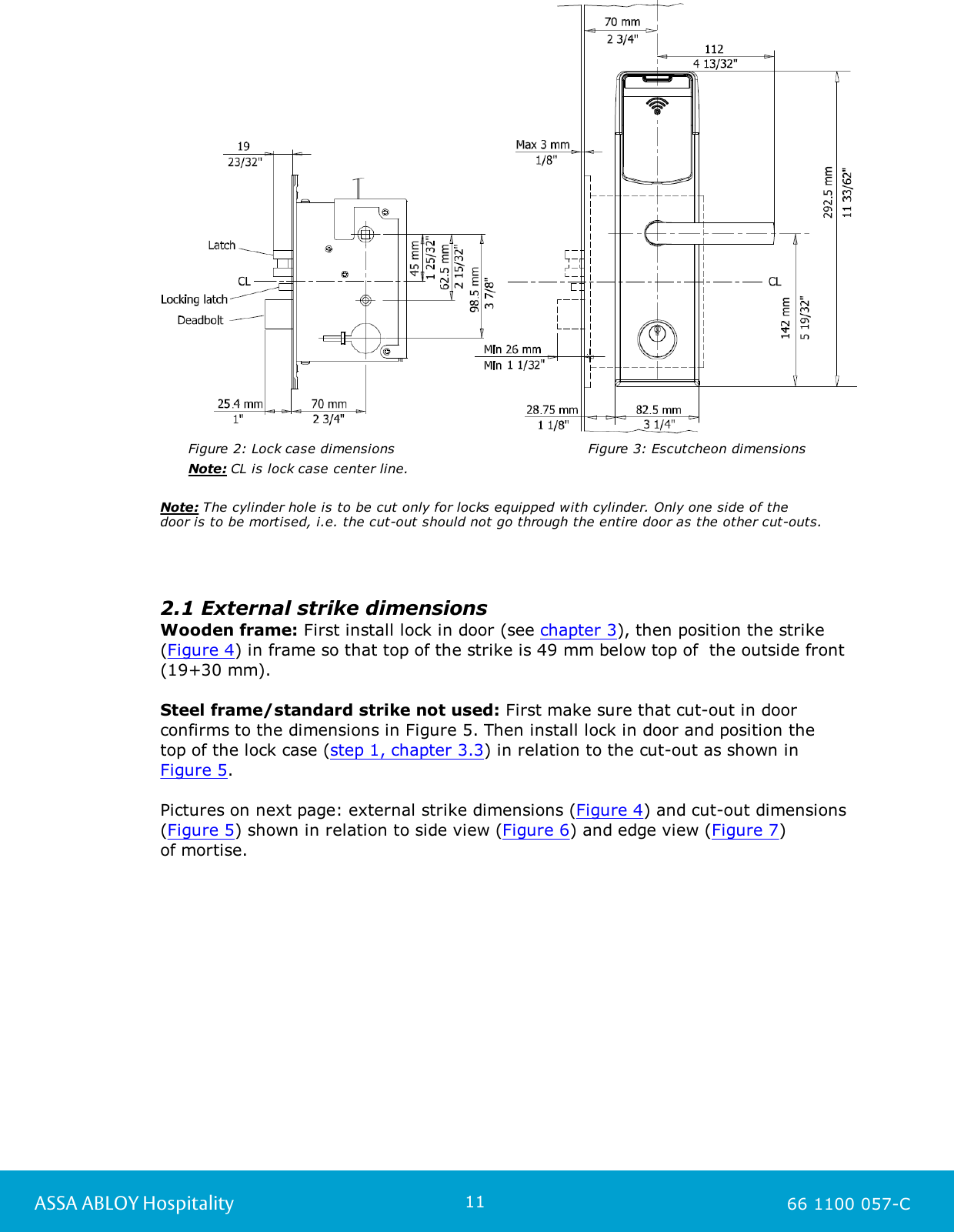 11ASSA ABLOY Hospitality 66 1100 057-C     Figure 2: Lock case dimensions                                   Figure 3: Escutcheon dimensions       Note: CL is lock case center line.                                                                              Note: The cylinder hole is to be cut only for locks equipped with cylinder. Only one side of the door is to be mortised, i.e. the cut-out should not go through the entire door as the other cut-outs. 2.1 External strike dimensionsWooden frame: First install lock in door (see chapter 3), then position the strike(Figure 4) in frame so that top of the strike is 49 mm below top of  the outside front(19+30 mm).Steel frame/standard strike not used: First make sure that cut-out in doorconfirms to the dimensions in Figure 5. Then install lock in door and position the top of the lock case (step 1, chapter 3.3) in relation to the cut-out as shown in Figure 5.Pictures on next page: external strike dimensions (Figure 4) and cut-out dimensions(Figure 5) shown in relation to side view (Figure 6) and edge view (Figure 7) of mortise. 