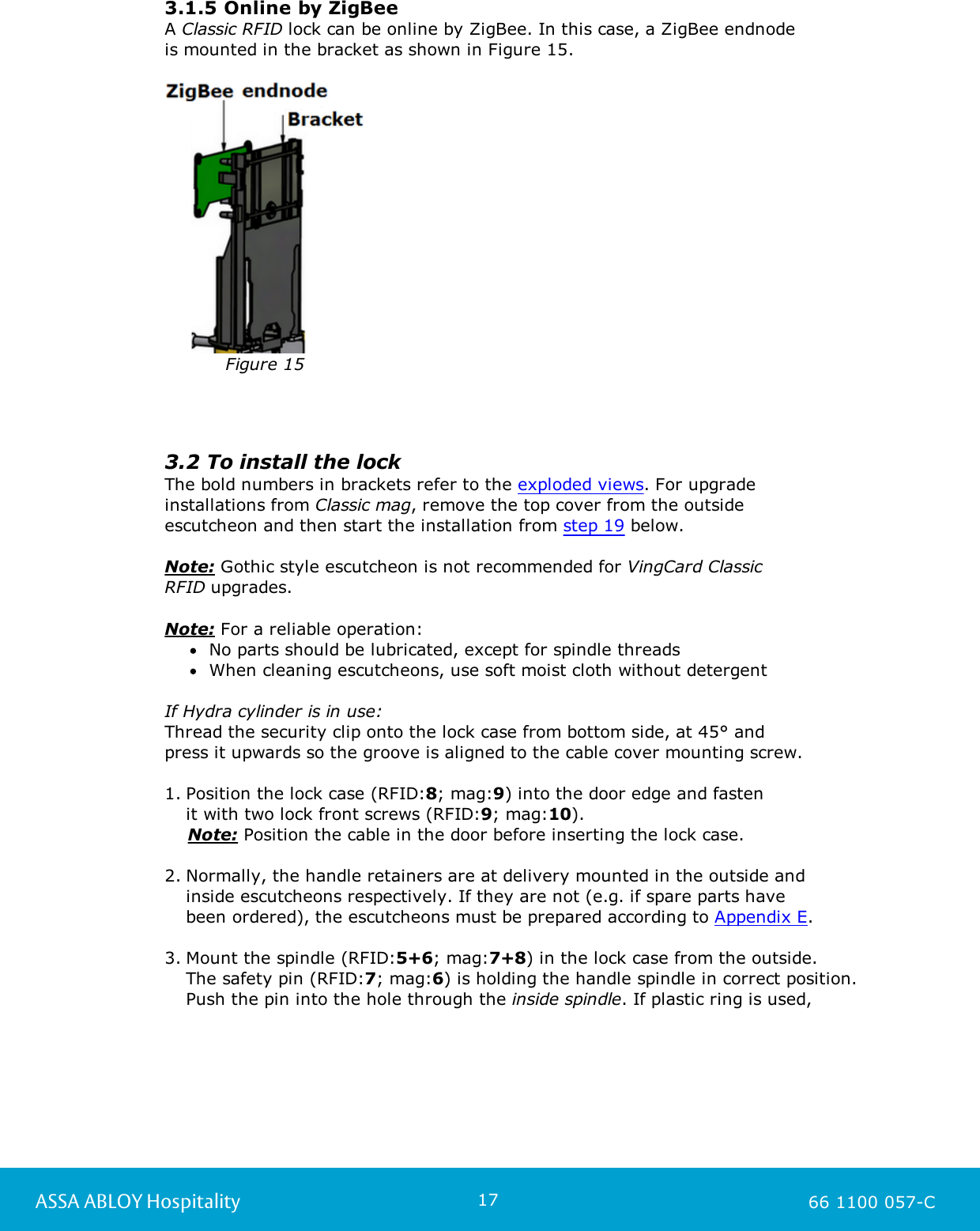 17ASSA ABLOY Hospitality 66 1100 057-C3.1.5 Online by ZigBeeA Classic RFID lock can be online by ZigBee. In this case, a ZigBee endnode is mounted in the bracket as shown in Figure 15. Figure 15 3.2 To install the lockThe bold numbers in brackets refer to the exploded views. For upgrade installations from Classic mag, remove the top cover from the outside escutcheon and then start the installation from step 19 below. Note: Gothic style escutcheon is not recommended for VingCard Classic RFID upgrades.Note: For a reliable operation:No parts should be lubricated, except for spindle threadsWhen cleaning escutcheons, use soft moist cloth without detergentIf Hydra cylinder is in use:Thread the security clip onto the lock case from bottom side, at 45° and press it upwards so the groove is aligned to the cable cover mounting screw.1. Position the lock case (RFID:8; mag:9) into the door edge and fasten it with two lock front screws (RFID:9; mag:10).    Note: Position the cable in the door before inserting the lock case.2. Normally, the handle retainers are at delivery mounted in the outside and inside escutcheons respectively. If they are not (e.g. if spare parts have been ordered), the escutcheons must be prepared according to Appendix E.3. Mount the spindle (RFID:5+6; mag:7+8) in the lock case from the outside. The safety pin (RFID:7; mag:6) is holding the handle spindle in correct position.Push the pin into the hole through the inside spindle. If plastic ring is used, 