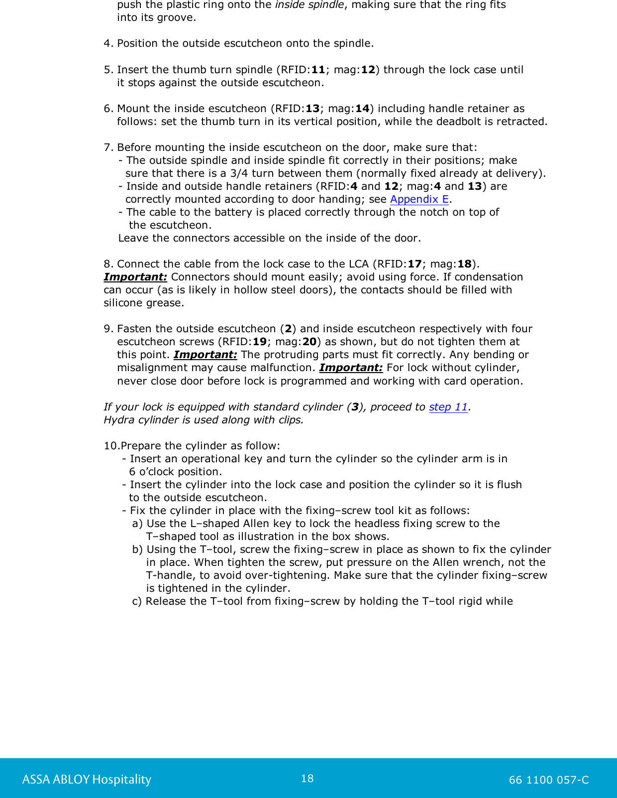 18ASSA ABLOY Hospitality 66 1100 057-Cpush the plastic ring onto the inside spindle, making sure that the ring fits into its groove. 4. Position the outside escutcheon onto the spindle.5. Insert the thumb turn spindle (RFID:11; mag:12) through the lock case until it stops against the outside escutcheon.6. Mount the inside escutcheon (RFID:13; mag:14) including handle retainer asfollows: set the thumb turn in its vertical position, while the deadbolt is retracted.7. Before mounting the inside escutcheon on the door, make sure that:    - The outside spindle and inside spindle fit correctly in their positions; make       sure that there is a 3/4 turn between them (normally fixed already at delivery).    - Inside and outside handle retainers (RFID:4 and 12; mag:4 and 13) are       correctly mounted according to door handing; see Appendix E.    - The cable to the battery is placed correctly through the notch on top of        the escutcheon.    Leave the connectors accessible on the inside of the door.8. Connect the cable from the lock case to the LCA (RFID:17; mag:18).Important: Connectors should mount easily; avoid using force. If condensation can occur (as is likely in hollow steel doors), the contacts should be filled with silicone grease.9. Fasten the outside escutcheon (2) and inside escutcheon respectively with fourescutcheon screws (RFID:19; mag:20) as shown, but do not tighten them at this point. Important: The protruding parts must fit correctly. Any bending ormisalignment may cause malfunction. Important: For lock without cylinder, never close door before lock is programmed and working with card operation.If your lock is equipped with standard cylinder (3), proceed to step 11.Hydra cylinder is used along with clips.10.Prepare the cylinder as follow:      - Insert an operational key and turn the cylinder so the cylinder arm is in        6 o’clock position.     - Insert the cylinder into the lock case and position the cylinder so it is flush        to the outside escutcheon.      - Fix the cylinder in place with the fixing–screw tool kit as follows:a) Use the L–shaped Allen key to lock the headless fixing screw to the     T–shaped tool as illustration in the box shows.b) Using the T–tool, screw the fixing–screw in place as shown to fix the cylinder     in place. When tighten the screw, put pressure on the Allen wrench, not the     T-handle, to avoid over-tightening. Make sure that the cylinder fixing–screw     is tightened in the cylinder.c) Release the T–tool from fixing–screw by holding the T–tool rigid while