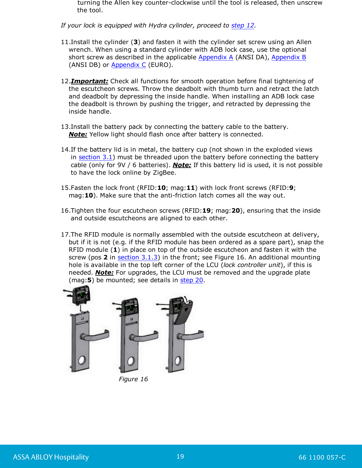 19ASSA ABLOY Hospitality 66 1100 057-Cturning the Allen key counter-clockwise until the tool is released, then unscrewthe tool.If your lock is equipped with Hydra cylinder, proceed to step 12.11.Install the cylinder (3) and fasten it with the cylinder set screw using an Allenwrench. When using a standard cylinder with ADB lock case, use the optional short screw as described in the applicable Appendix A (ANSI DA), Appendix B(ANSI DB) or Appendix C (EURO). 12.Important: Check all functions for smooth operation before final tightening of the escutcheon screws. Throw the deadbolt with thumb turn and retract the latchand deadbolt by depressing the inside handle. When installing an ADB lock casethe deadbolt is thrown by pushing the trigger, and retracted by depressing theinside handle.13.Install the battery pack by connecting the battery cable to the battery. Note: Yellow light should flash once after battery is connected.14.If the battery lid is in metal, the battery cup (not shown in the exploded views  in section 3.1) must be threaded upon the battery before connecting the battery  cable (only for 9V / 6 batteries). Note: If this battery lid is used, it is not possible  to have the lock online by ZigBee. 15.Fasten the lock front (RFID:10; mag:11) with lock front screws (RFID:9;mag:10). Make sure that the anti-friction latch comes all the way out.16.Tighten the four escutcheon screws (RFID:19; mag:20), ensuring that the inside  and outside escutcheons are aligned to each other. 17.The RFID module is normally assembled with the outside escutcheon at delivery,but if it is not (e.g. if the RFID module has been ordered as a spare part), snap theRFID module (1) in place on top of the outside escutcheon and fasten it with thescrew (pos 2 in section 3.1.3) in the front; see Figure 16. An additional mountinghole is available in the top left corner of the LCU (lock controller unit), if this isneeded. Note: For upgrades, the LCU must be removed and the upgrade plate(mag:5) be mounted; see details in step 20. Figure 16