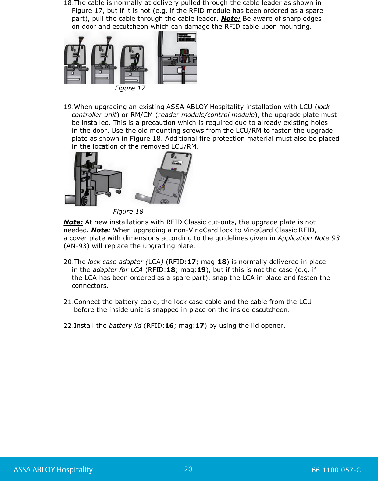 20ASSA ABLOY Hospitality 66 1100 057-C18.The cable is normally at delivery pulled through the cable leader as shown inFigure 17, but if it is not (e.g. if the RFID module has been ordered as a sparepart), pull the cable through the cable leader. Note: Be aware of sharp edges on door and escutcheon which can damage the RFID cable upon mounting.Figure 1719.When upgrading an existing ASSA ABLOY Hospitality installation with LCU (lockcontroller unit) or RM/CM (reader module/control module), the upgrade plate mustbe installed. This is a precaution which is required due to already existing holes in the door. Use the old mounting screws from the LCU/RM to fasten the upgradeplate as shown in Figure 18. Additional fire protection material must also be placedin the location of the removed LCU/RM. Figure 18    Note: At new installations with RFID Classic cut-outs, the upgrade plate is notneeded. Note: When upgrading a non-VingCard lock to VingCard Classic RFID, a cover plate with dimensions according to the guidelines given in Application Note 93(AN-93) will replace the upgrading plate. 20.The lock case adapter (LCA) (RFID:17; mag:18) is normally delivered in place in the adapter for LCA (RFID:18; mag:19), but if this is not the case (e.g. if the LCA has been ordered as a spare part), snap the LCA in place and fasten theconnectors. 21.Connect the battery cable, the lock case cable and the cable from the LCU  before the inside unit is snapped in place on the inside escutcheon.22.Install the battery lid (RFID:16; mag:17) by using the lid opener.