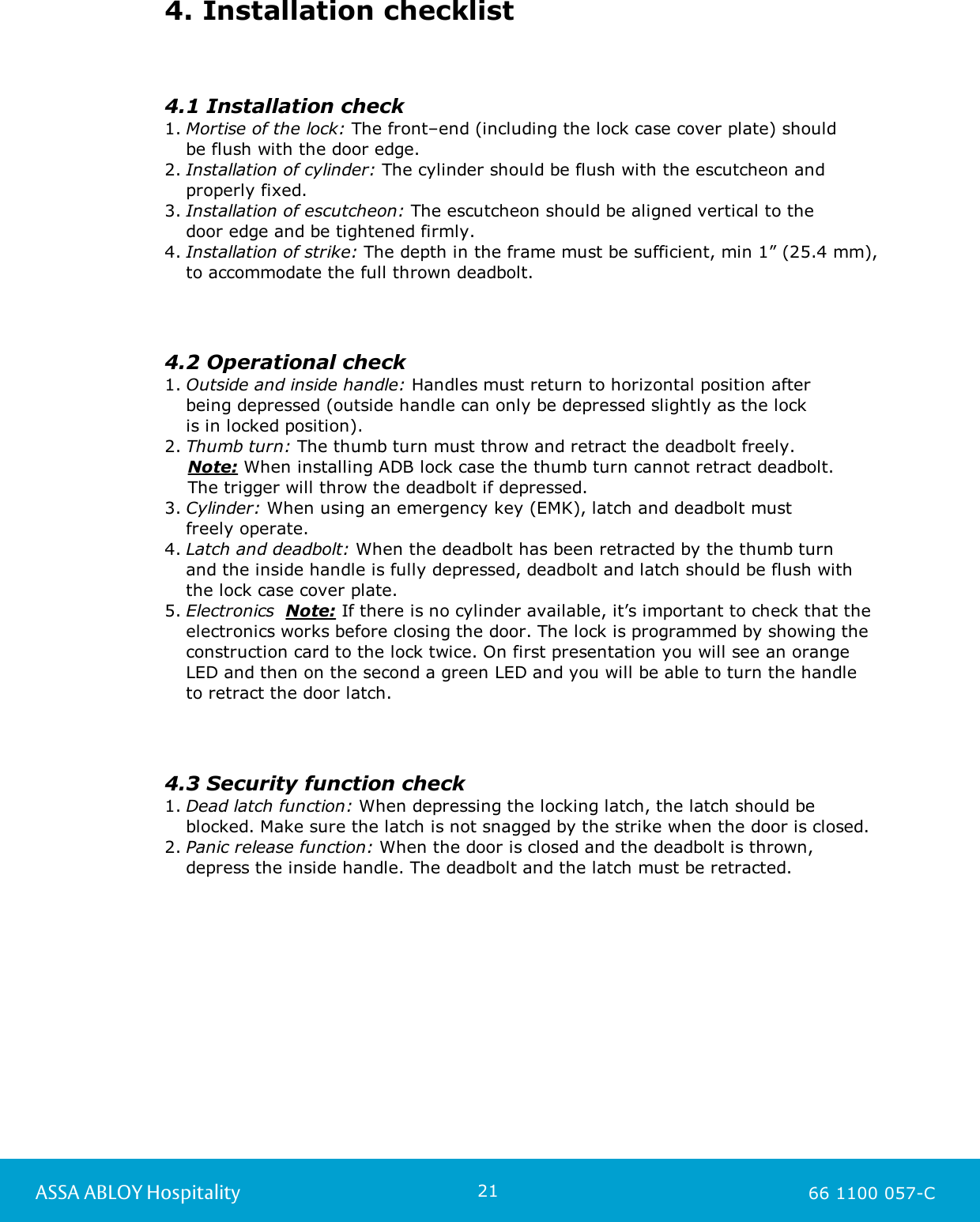 21ASSA ABLOY Hospitality 66 1100 057-C4. Installation checklist4.1 Installation check1. Mortise of the lock: The front–end (including the lock case cover plate) should be flush with the door edge.2. Installation of cylinder: The cylinder should be flush with the escutcheon andproperly fixed.3. Installation of escutcheon: The escutcheon should be aligned vertical to the door edge and be tightened firmly.4. Installation of strike: The depth in the frame must be sufficient, min 1” (25.4 mm),to accommodate the full thrown deadbolt.4.2 Operational check1. Outside and inside handle: Handles must return to horizontal position after being depressed (outside handle can only be depressed slightly as the lock is in locked position).2. Thumb turn: The thumb turn must throw and retract the deadbolt freely.    Note: When installing ADB lock case the thumb turn cannot retract deadbolt.     The trigger will throw the deadbolt if depressed.3. Cylinder: When using an emergency key (EMK), latch and deadbolt must freely operate.4. Latch and deadbolt: When the deadbolt has been retracted by the thumb turn and the inside handle is fully depressed, deadbolt and latch should be flush withthe lock case cover plate.5. Electronics  Note: If there is no cylinder available, it’s important to check that theelectronics works before closing the door. The lock is programmed by showing theconstruction card to the lock twice. On first presentation you will see an orangeLED and then on the second a green LED and you will be able to turn the handle to retract the door latch.4.3 Security function check1. Dead latch function: When depressing the locking latch, the latch should beblocked. Make sure the latch is not snagged by the strike when the door is closed.2. Panic release function: When the door is closed and the deadbolt is thrown, depress the inside handle. The deadbolt and the latch must be retracted.