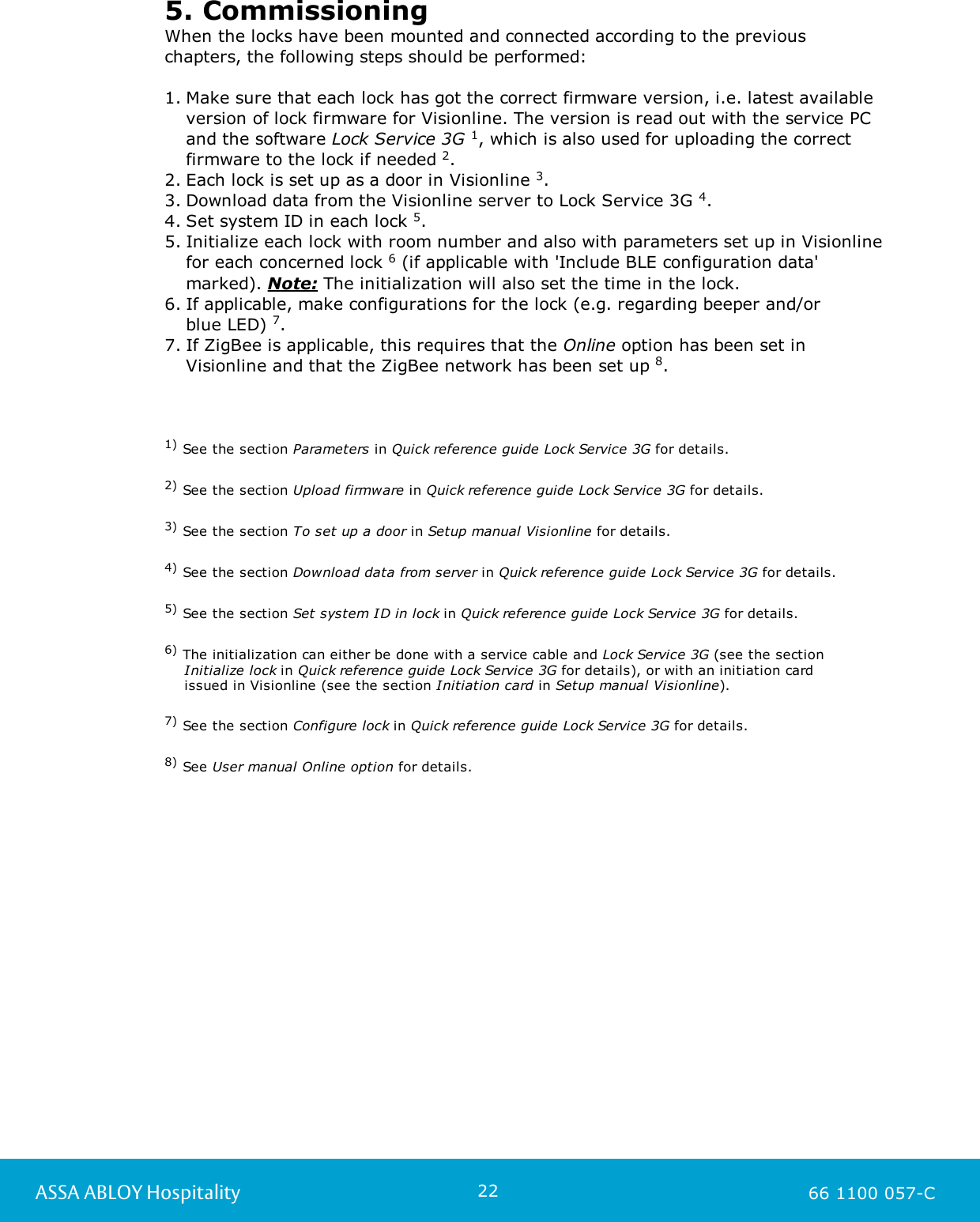 22ASSA ABLOY Hospitality 66 1100 057-C5. CommissioningWhen the locks have been mounted and connected according to the previouschapters, the following steps should be performed:1. Make sure that each lock has got the correct firmware version, i.e. latest availableversion of lock firmware for Visionline. The version is read out with the service PCand the software Lock Service 3G 1, which is also used for uploading the correctfirmware to the lock if needed 2. 2. Each lock is set up as a door in Visionline 3. 3. Download data from the Visionline server to Lock Service 3G 4. 4. Set system ID in each lock 5.5. Initialize each lock with room number and also with parameters set up in Visionlinefor each concerned lock 6 (if applicable with &apos;Include BLE configuration data&apos;marked). Note: The initialization will also set the time in the lock. 6. If applicable, make configurations for the lock (e.g. regarding beeper and/or blue LED) 7. 7. If ZigBee is applicable, this requires that the Online option has been set inVisionline and that the ZigBee network has been set up 8. 1) See the section Parameters in Quick reference guide Lock Service 3G for details. 2) See the section Upload firmware in Quick reference guide Lock Service 3G for details. 3) See the section To set up a door in Setup manual Visionline for details.  4) See the section Download data from server in Quick reference guide Lock Service 3G for details.5) See the section Set system ID in lock in Quick reference guide Lock Service 3G for details. 6) The initialization can either be done with a service cable and Lock Service 3G (see the section     Initialize lock in Quick reference guide Lock Service 3G for details), or with an initiation card     issued in Visionline (see the section Initiation card in Setup manual Visionline). 7) See the section Configure lock in Quick reference guide Lock Service 3G for details. 8) See User manual Online option for details. 