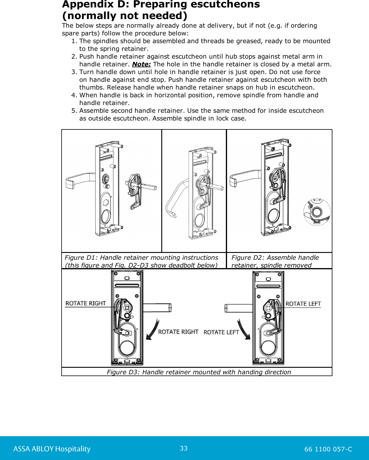 33ASSA ABLOY Hospitality 66 1100 057-CAppendix D: Preparing escutcheons (normally not needed)The below steps are normally already done at delivery, but if not (e.g. if orderingspare parts) follow the procedure below: 1. The spindles should be assembled and threads be greased, ready to be mountedto the spring retainer. 2. Push handle retainer against escutcheon until hub stops against metal arm inhandle retainer. Note: The hole in the handle retainer is closed by a metal arm.3. Turn handle down until hole in handle retainer is just open. Do not use force on handle against end stop. Push handle retainer against escutcheon with boththumbs. Release handle when handle retainer snaps on hub in escutcheon. 4. When handle is back in horizontal position, remove spindle from handle and handle retainer.5. Assemble second handle retainer. Use the same method for inside escutcheon as outside escutcheon. Assemble spindle in lock case. Figure D1: Handle retainer mounting instructions (this figure and Fig. D2-D3 show deadbolt below)   Figure D2: Assemble handle   retainer, spindle removed    Figure D3: Handle retainer mounted with handing direction