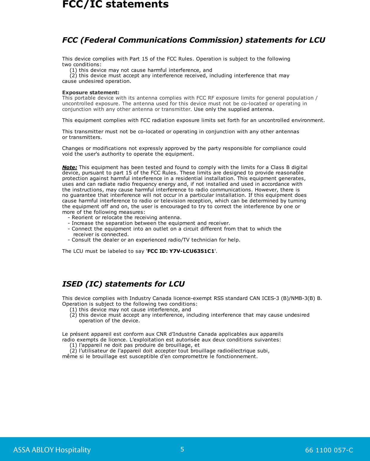 5ASSA ABLOY Hospitality 66 1100 057-CFCC/IC statementsFCC (Federal Communications Commission) statements for LCUThis device complies with Part 15 of the FCC Rules. Operation is subject to the following two conditions:    (1) this device may not cause harmful interference, and    (2) this device must accept any interference received, including interference that may cause undesired operation.Exposure statement:This portable device with its antenna complies with FCC RF exposure limits for general population /uncontrolled exposure. The antenna used for this device must not be co-located or operating inconjunction with any other antenna or transmitter. Use only the supplied antenna.  This equipment complies with FCC radiation exposure limits set forth for an uncontrolled environment.This transmitter must not be co-located or operating in conjunction with any other antennas or transmitters.Changes or modifications not expressly approved by the party responsible for compliance could void the user&apos;s authority to operate the equipment.Note: This equipment has been tested and found to comply with the limits for a Class B digital device, pursuant to part 15 of the FCC Rules. These limits are designed to provide reasonable protection against harmful interference in a residential installation. This equipment generates, uses and can radiate radio frequency energy and, if not installed and used in accordance with the instructions, may cause harmful interference to radio communications. However, there is no guarantee that interference will not occur in a particular installation. If this equipment does cause harmful interference to radio or television reception, which can be determined by turning the equipment off and on, the user is encouraged to try to correct the interference by one or more of the following measures:   - Reorient or relocate the receiving antenna.   - Increase the separation between the equipment and receiver.   - Connect the equipment into an outlet on a circuit different from that to which the       receiver is connected.   - Consult the dealer or an experienced radio/TV technician for help.The LCU must be labeled to say &apos;FCC ID: Y7V-LCU6351C1&apos;. ISED (IC) statements for LCUThis device complies with Industry Canada licence-exempt RSS standard CAN ICES-3 (B)/NMB-3(B) B. Operation is subject to the following two conditions:     (1) this device may not cause interference, and     (2) this device must accept any interference, including interference that may cause undesired          operation of the device.Le présent appareil est conform aux CNR d’Industrie Canada applicables aux appareils radio exempts de licence. L’exploitation est autorisée aux deux conditions suivantes:    (1) l&apos;appareil ne doit pas produire de brouillage, et    (2) l’utilisateur de l&apos;appareil doit accepter tout brouillage radioélectrique subi, même si le brouillage est susceptible d’en compromettre le fonctionnement.