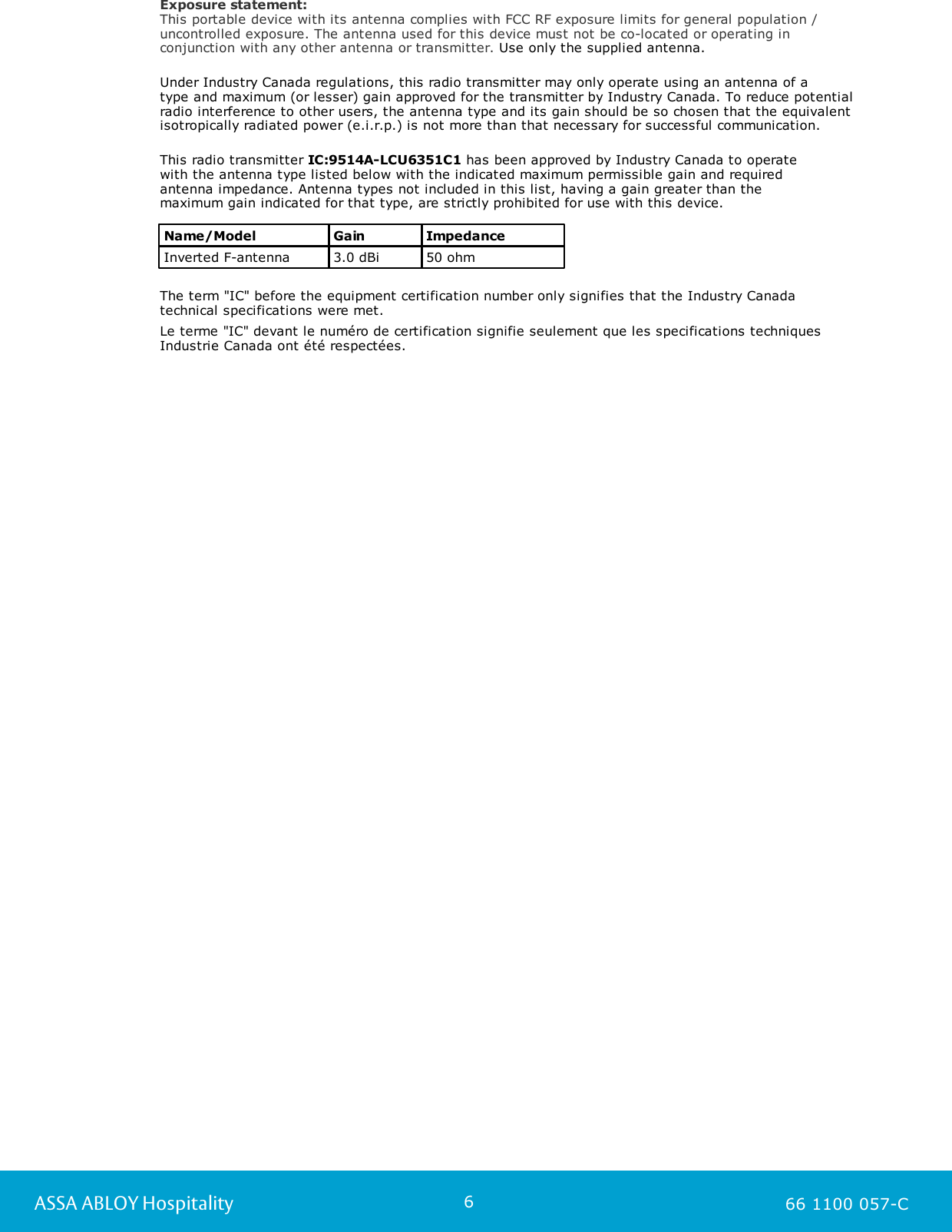 6ASSA ABLOY Hospitality 66 1100 057-CExposure statement:This portable device with its antenna complies with FCC RF exposure limits for general population /uncontrolled exposure. The antenna used for this device must not be co-located or operating inconjunction with any other antenna or transmitter. Use only the supplied antenna.  Under Industry Canada regulations, this radio transmitter may only operate using an antenna of a type and maximum (or lesser) gain approved for the transmitter by Industry Canada. To reduce potentialradio interference to other users, the antenna type and its gain should be so chosen that the equivalentisotropically radiated power (e.i.r.p.) is not more than that necessary for successful communication.This radio transmitter IC:9514A-LCU6351C1 has been approved by Industry Canada to operate with the antenna type listed below with the indicated maximum permissible gain and requiredantenna impedance. Antenna types not included in this list, having a gain greater than the maximum gain indicated for that type, are strictly prohibited for use with this device.Name/ModelGainImpedanceInverted F-antenna3.0 dBi50 ohmThe term &quot;IC&quot; before the equipment certification number only signifies that the Industry Canadatechnical specifications were met.Le terme &quot;IC&quot; devant le numéro de certification signifie seulement que les specifications techniquesIndustrie Canada ont été respectées.