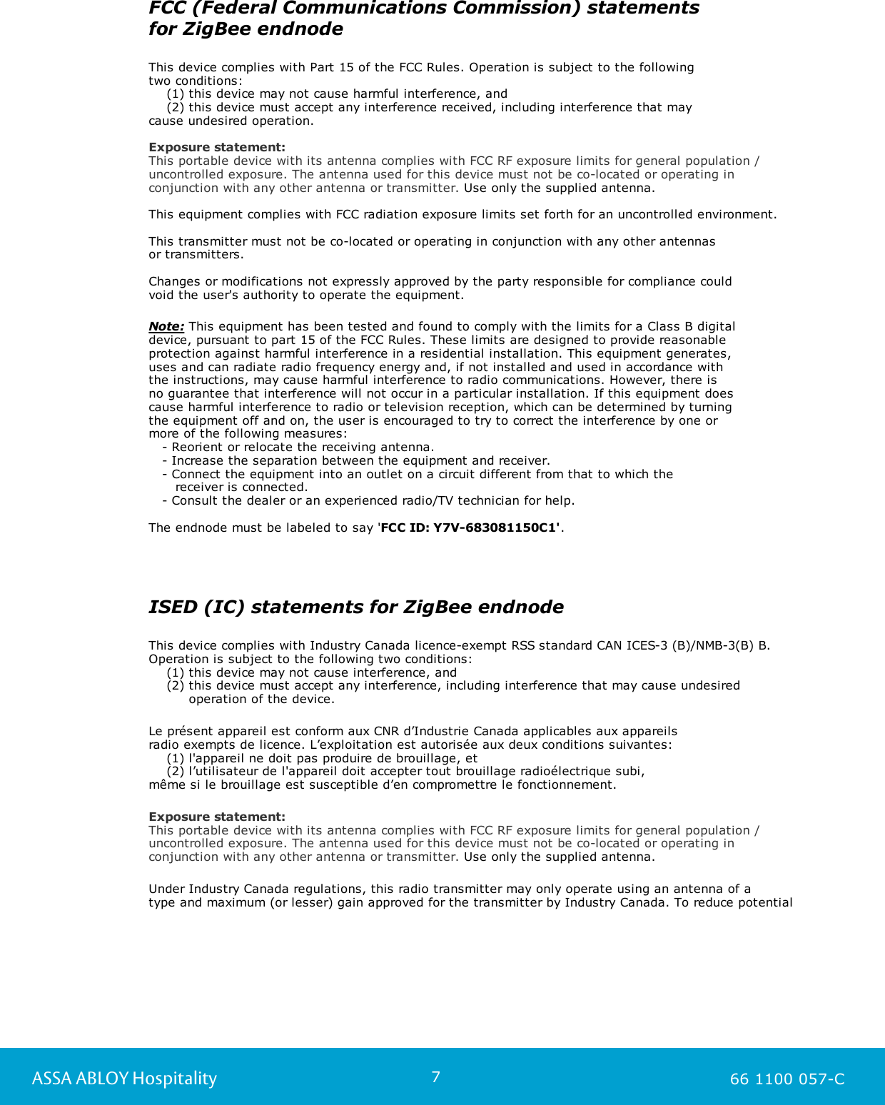 7ASSA ABLOY Hospitality 66 1100 057-CFCC (Federal Communications Commission) statements for ZigBee endnodeThis device complies with Part 15 of the FCC Rules. Operation is subject to the following two conditions:    (1) this device may not cause harmful interference, and    (2) this device must accept any interference received, including interference that may cause undesired operation.Exposure statement:This portable device with its antenna complies with FCC RF exposure limits for general population /uncontrolled exposure. The antenna used for this device must not be co-located or operating inconjunction with any other antenna or transmitter. Use only the supplied antenna.  This equipment complies with FCC radiation exposure limits set forth for an uncontrolled environment.This transmitter must not be co-located or operating in conjunction with any other antennas or transmitters.Changes or modifications not expressly approved by the party responsible for compliance could void the user&apos;s authority to operate the equipment.Note: This equipment has been tested and found to comply with the limits for a Class B digital device, pursuant to part 15 of the FCC Rules. These limits are designed to provide reasonable protection against harmful interference in a residential installation. This equipment generates, uses and can radiate radio frequency energy and, if not installed and used in accordance with the instructions, may cause harmful interference to radio communications. However, there is no guarantee that interference will not occur in a particular installation. If this equipment does cause harmful interference to radio or television reception, which can be determined by turning the equipment off and on, the user is encouraged to try to correct the interference by one or more of the following measures:   - Reorient or relocate the receiving antenna.   - Increase the separation between the equipment and receiver.   - Connect the equipment into an outlet on a circuit different from that to which the       receiver is connected.   - Consult the dealer or an experienced radio/TV technician for help.The endnode must be labeled to say &apos;FCC ID: Y7V-683081150C1&apos;.ISED (IC) statements for ZigBee endnodeThis device complies with Industry Canada licence-exempt RSS standard CAN ICES-3 (B)/NMB-3(B) B. Operation is subject to the following two conditions:     (1) this device may not cause interference, and     (2) this device must accept any interference, including interference that may cause undesired          operation of the device.Le présent appareil est conform aux CNR d’Industrie Canada applicables aux appareils radio exempts de licence. L’exploitation est autorisée aux deux conditions suivantes:    (1) l&apos;appareil ne doit pas produire de brouillage, et    (2) l’utilisateur de l&apos;appareil doit accepter tout brouillage radioélectrique subi, même si le brouillage est susceptible d’en compromettre le fonctionnement.Exposure statement:This portable device with its antenna complies with FCC RF exposure limits for general population /uncontrolled exposure. The antenna used for this device must not be co-located or operating inconjunction with any other antenna or transmitter. Use only the supplied antenna.  Under Industry Canada regulations, this radio transmitter may only operate using an antenna of a type and maximum (or lesser) gain approved for the transmitter by Industry Canada. To reduce potential