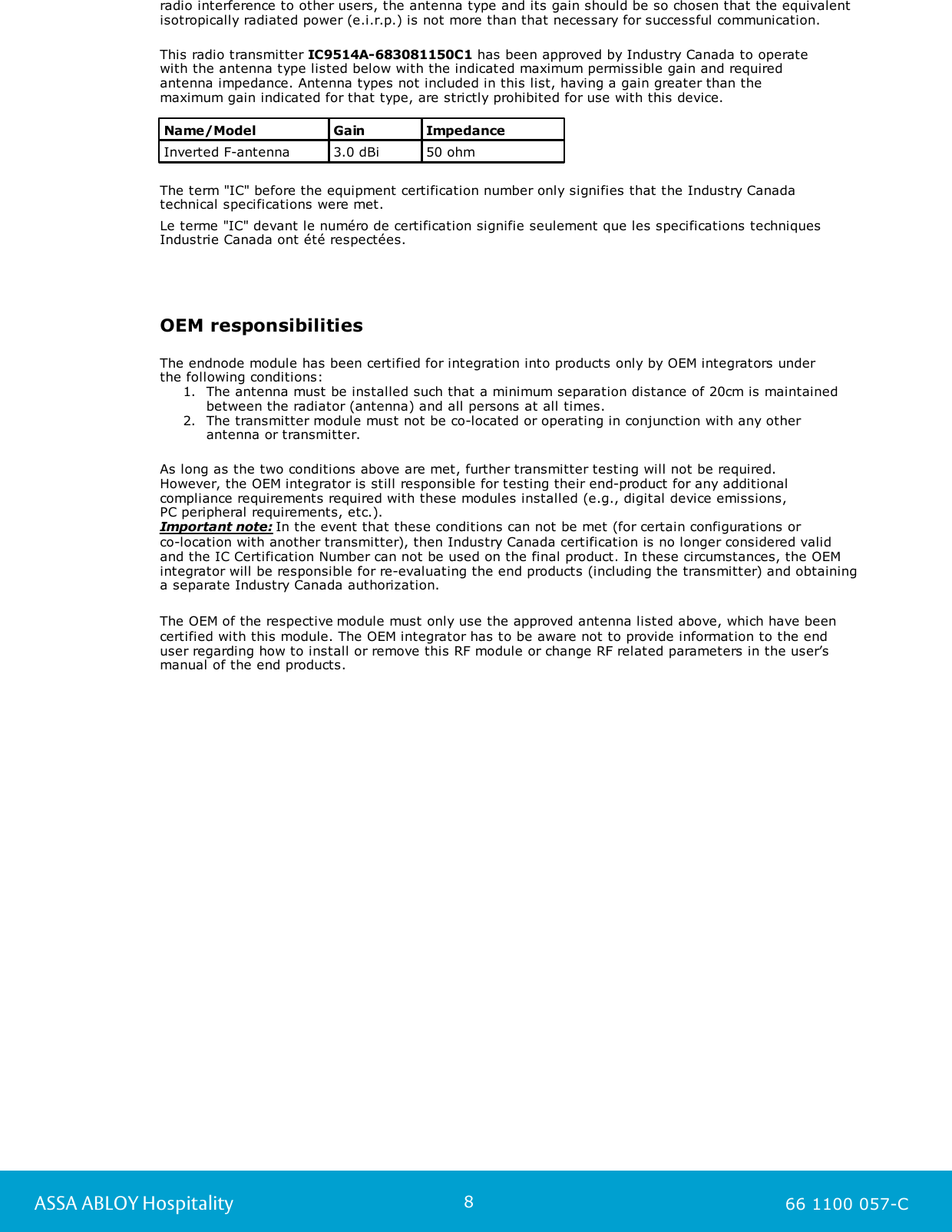 8ASSA ABLOY Hospitality 66 1100 057-Cradio interference to other users, the antenna type and its gain should be so chosen that the equivalentisotropically radiated power (e.i.r.p.) is not more than that necessary for successful communication.This radio transmitter IC9514A-683081150C1 has been approved by Industry Canada to operate with the antenna type listed below with the indicated maximum permissible gain and requiredantenna impedance. Antenna types not included in this list, having a gain greater than the maximum gain indicated for that type, are strictly prohibited for use with this device.Name/ModelGainImpedanceInverted F-antenna3.0 dBi50 ohmThe term &quot;IC&quot; before the equipment certification number only signifies that the Industry Canadatechnical specifications were met.Le terme &quot;IC&quot; devant le numéro de certification signifie seulement que les specifications techniquesIndustrie Canada ont été respectées.OEM responsibilitiesThe endnode module has been certified for integration into products only by OEM integrators under the following conditions: 1. The antenna must be installed such that a minimum separation distance of 20cm is maintainedbetween the radiator (antenna) and all persons at all times.2. The transmitter module must not be co-located or operating in conjunction with any otherantenna or transmitter. As long as the two conditions above are met, further transmitter testing will not be required. However, the OEM integrator is still responsible for testing their end-product for any additionalcompliance requirements required with these modules installed (e.g., digital device emissions, PC peripheral requirements, etc.).Important note: In the event that these conditions can not be met (for certain configurations or co-location with another transmitter), then Industry Canada certification is no longer considered validand the IC Certification Number can not be used on the final product. In these circumstances, the OEMintegrator will be responsible for re-evaluating the end products (including the transmitter) and obtaininga separate Industry Canada authorization.The OEM of the respective module must only use the approved antenna listed above, which have been certified with this module. The OEM integrator has to be aware not to provide information to the end user regarding how to install or remove this RF module or change RF related parameters in the user’s manual of the end products.