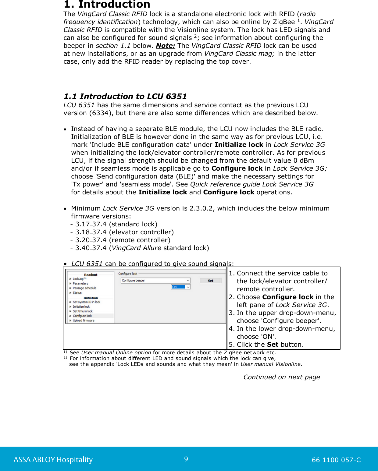9ASSA ABLOY Hospitality 66 1100 057-C1. IntroductionThe VingCard Classic RFID lock is a standalone electronic lock with RFID (radiofrequency identification) technology, which can also be online by ZigBee 1. VingCardClassic RFID is compatible with the Visionline system. The lock has LED signals andcan also be configured for sound signals 2; see information about configuring thebeeper in section 1.1 below. Note: The VingCard Classic RFID lock can be used at new installations, or as an upgrade from VingCard Classic mag; in the latter case, only add the RFID reader by replacing the top cover. 1.1 Introduction to LCU 6351 LCU 6351 has the same dimensions and service contact as the previous LCU version (6334), but there are also some differences which are described below. Instead of having a separate BLE module, the LCU now includes the BLE radio.Initialization of BLE is however done in the same way as for previous LCU, i.e.mark &apos;Include BLE configuration data&apos; under Initialize lock in Lock Service 3Gwhen initializing the lock/elevator controller/remote controller. As for previousLCU, if the signal strength should be changed from the default value 0 dBm and/or if seamless mode is applicable go to Configure lock in Lock Service 3G;choose &apos;Send configuration data (BLE)&apos; and make the necessary settings for &apos;Tx power&apos; and &apos;seamless mode&apos;. See Quick reference guide Lock Service 3G for details about the Initialize lock and Configure lock operations. Minimum Lock Service 3G version is 2.3.0.2, which includes the below minimumfirmware versions:   - 3.17.37.4 (standard lock)   - 3.18.37.4 (elevator controller)   - 3.20.37.4 (remote controller)   - 3.40.37.4 (VingCard Allure standard lock) •  LCU 6351 can be configured to give sound signals: 1. Connect the service cable tothe lock/elevator controller/remote controller.2. Choose Configure lock in theleft pane of Lock Service 3G.3. In the upper drop-down-menu,choose &apos;Configure beeper&apos;. 4. In the lower drop-down-menu,choose &apos;ON&apos;. 5. Click the Set button.  1)  See User manual Online option for more details about the ZigBee network etc.2)  For information about different LED and sound signals which the lock can give,    see the appendix &apos;Lock LEDs and sounds and what they mean&apos; in User manual Visionline.                                                                                                                                                                                           Continued on next page                                                                                                           