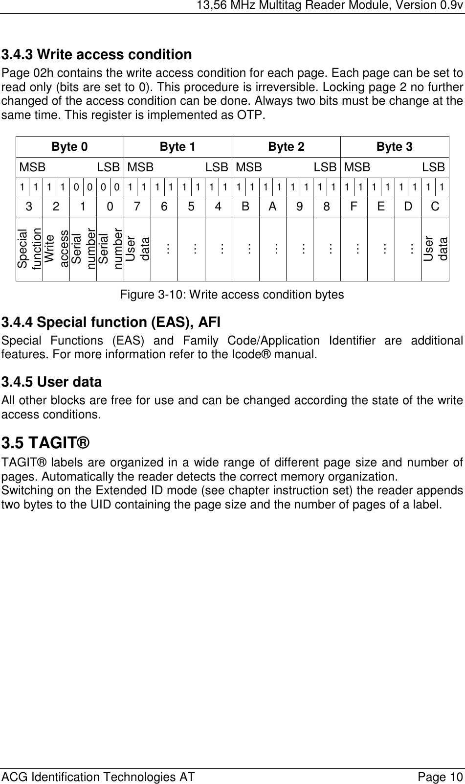 13,56 MHz Multitag Reader Module, Version 0.9v  ACG Identification Technologies AT    Page 10 3.4.3 Write access condition Page 02h contains the write access condition for each page. Each page can be set to read only (bits are set to 0). This procedure is irreversible. Locking page 2 no further changed of the access condition can be done. Always two bits must be change at the same time. This register is implemented as OTP.  Byte 0  Byte 1  Byte 2  Byte 3 MSB    LSB MSB    LSB MSB    LSB MSB    LSB1 1 1 1 0 0 0 0 1 1 1 1 11111111111111 1 1 1 1 113 2 1 0 7 6 5 4 B A 9 8 F E D C Special function Write access Serial number Serial number User data … … … … … … … … … … User data Figure 3-10: Write access condition bytes 3.4.4 Special function (EAS), AFI Special Functions (EAS) and Family Code/Application Identifier are additional features. For more information refer to the Icode® manual. 3.4.5 User data All other blocks are free for use and can be changed according the state of the write access conditions. 3.5 TAGIT® TAGIT® labels are organized in a wide range of different page size and number of pages. Automatically the reader detects the correct memory organization. Switching on the Extended ID mode (see chapter instruction set) the reader appends two bytes to the UID containing the page size and the number of pages of a label.  