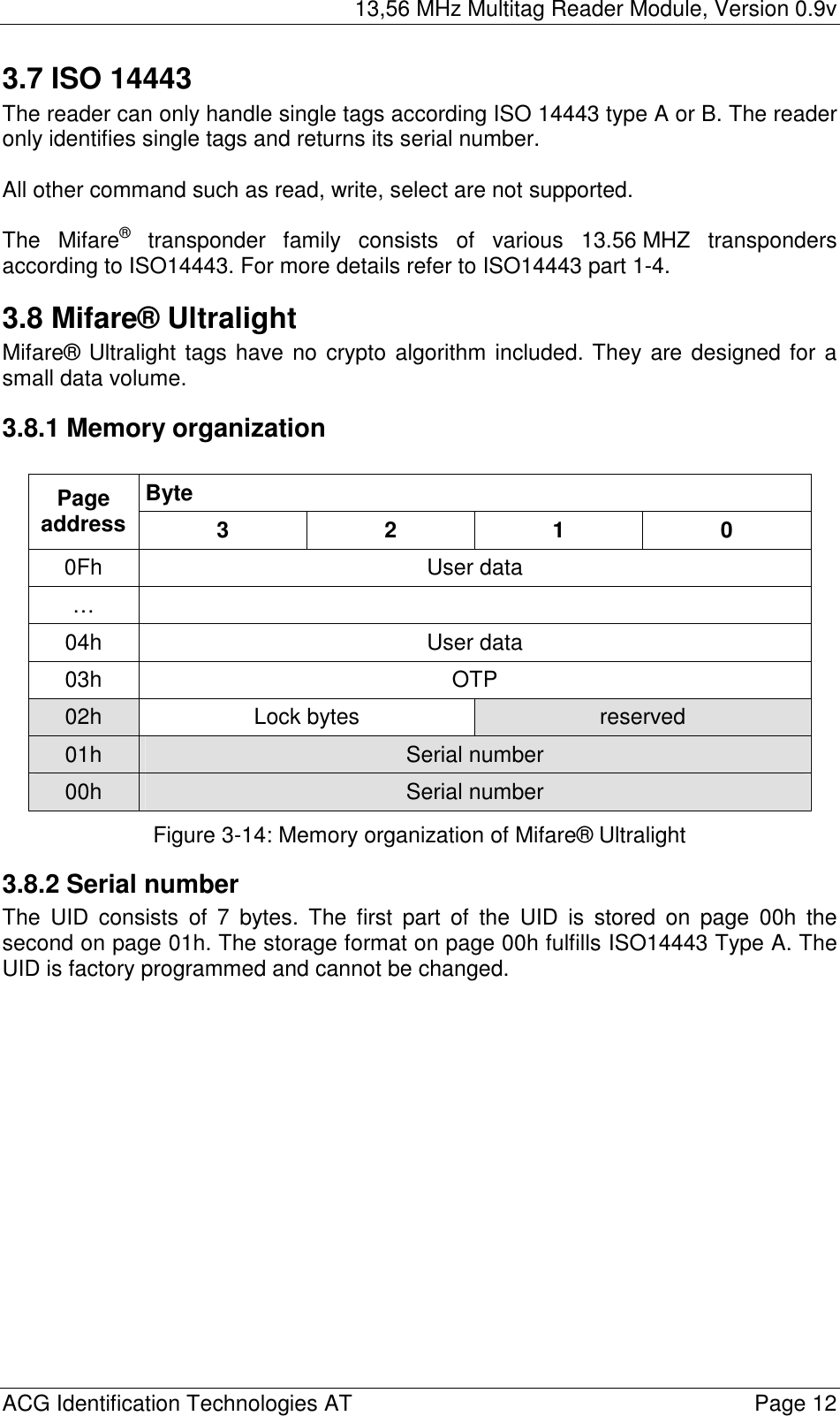 13,56 MHz Multitag Reader Module, Version 0.9v  ACG Identification Technologies AT    Page 12 3.7 ISO 14443 The reader can only handle single tags according ISO 14443 type A or B. The reader only identifies single tags and returns its serial number.  All other command such as read, write, select are not supported.   The Mifare® transponder family consists of various 13.56 MHZ transponders according to ISO14443. For more details refer to ISO14443 part 1-4. 3.8 Mifare® Ultralight Mifare® Ultralight tags have no crypto algorithm included. They are designed for a small data volume. 3.8.1 Memory organization  Byte Page address  3 2 1 0 0Fh User data …  04h User data 03h OTP 02h  Lock bytes  reserved 01h  Serial number 00h  Serial number Figure 3-14: Memory organization of Mifare® Ultralight 3.8.2 Serial number The UID consists of 7 bytes. The first part of the UID is stored on page 00h the second on page 01h. The storage format on page 00h fulfills ISO14443 Type A. The UID is factory programmed and cannot be changed. 