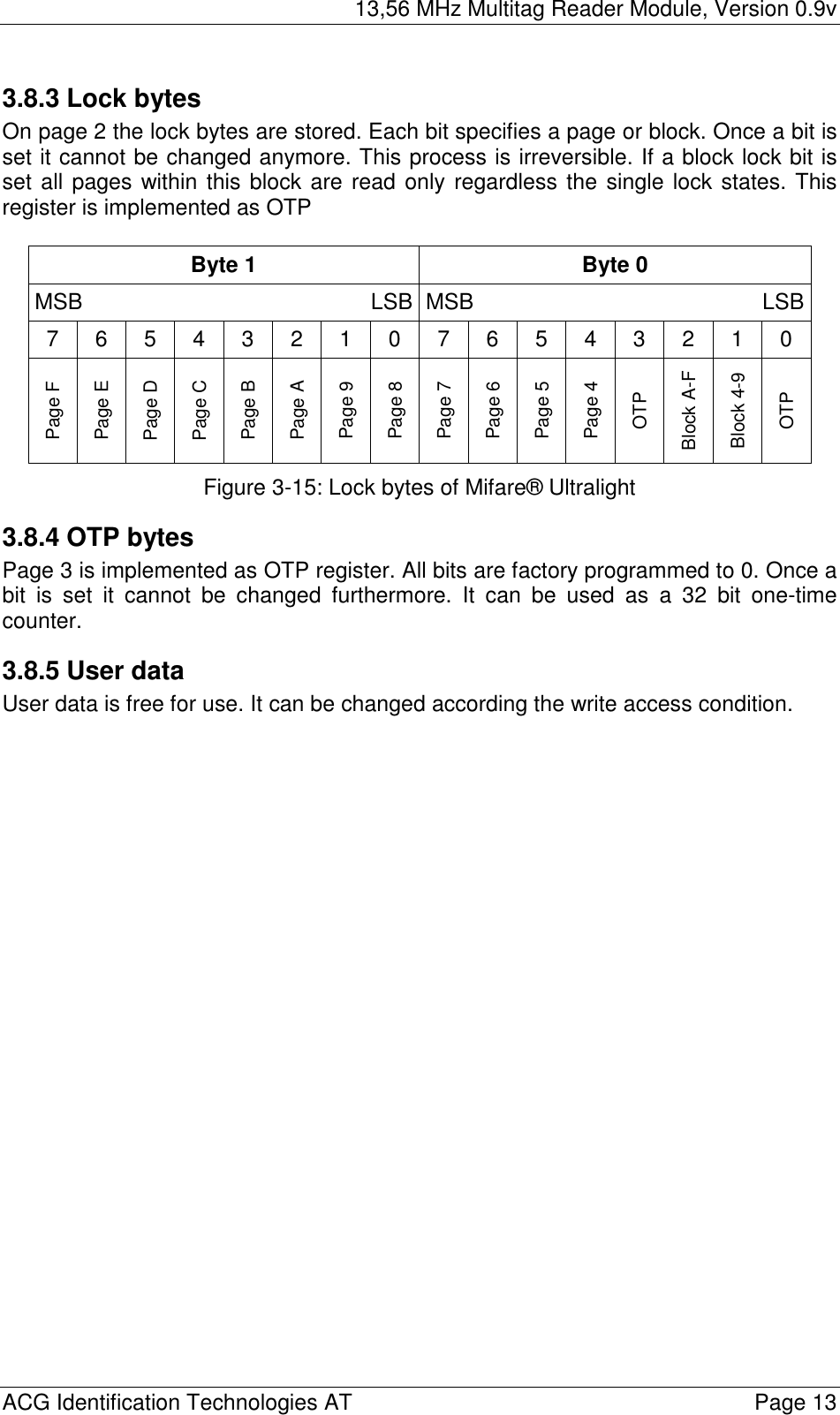 13,56 MHz Multitag Reader Module, Version 0.9v  ACG Identification Technologies AT    Page 13 3.8.3 Lock bytes On page 2 the lock bytes are stored. Each bit specifies a page or block. Once a bit is set it cannot be changed anymore. This process is irreversible. If a block lock bit is set all pages within this block are read only regardless the single lock states. This register is implemented as OTP  Byte 1  Byte 0 MSB LSB MSB LSB7 6 5 4 3 2 1 0 7 6 5 4 3 2 1 0 Page F Page E Page D Page C Page B Page A Page 9 Page 8 Page 7 Page 6 Page 5 Page 4 OTP Block A-F Block 4-9 OTP  Figure 3-15: Lock bytes of Mifare® Ultralight 3.8.4 OTP bytes Page 3 is implemented as OTP register. All bits are factory programmed to 0. Once a bit is set it cannot be changed furthermore. It can be used as a 32 bit one-time counter. 3.8.5 User data User data is free for use. It can be changed according the write access condition. 