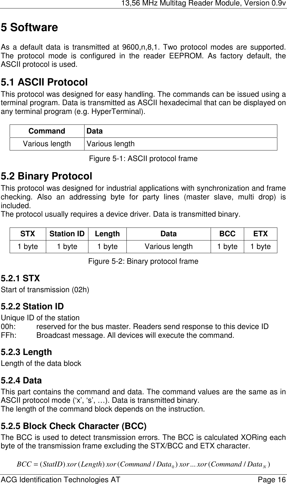 13,56 MHz Multitag Reader Module, Version 0.9v  ACG Identification Technologies AT    Page 16 5 Software  As a default data is transmitted at 9600,n,8,1. Two protocol modes are supported. The protocol mode is configured in the reader EEPROM. As factory default, the ASCII protocol is used. 5.1 ASCII Protocol This protocol was designed for easy handling. The commands can be issued using a terminal program. Data is transmitted as ASCII hexadecimal that can be displayed on any terminal program (e.g. HyperTerminal).  Command Data Various length  Various length Figure 5-1: ASCII protocol frame 5.2 Binary Protocol This protocol was designed for industrial applications with synchronization and frame checking. Also an addressing byte for party lines (master slave, multi drop) is included.  The protocol usually requires a device driver. Data is transmitted binary.  STX Station ID Length  Data  BCC  ETX 1 byte  1 byte  1 byte  Various length  1 byte  1 byte Figure 5-2: Binary protocol frame 5.2.1 STX Start of transmission (02h) 5.2.2 Station ID Unique ID of the station 00h:  reserved for the bus master. Readers send response to this device ID FFh:  Broadcast message. All devices will execute the command. 5.2.3 Length Length of the data block 5.2.4 Data This part contains the command and data. The command values are the same as in ASCII protocol mode (‘x’, ‘s’, …). Data is transmitted binary. The length of the command block depends on the instruction. 5.2.5 Block Check Character (BCC) The BCC is used to detect transmission errors. The BCC is calculated XORing each byte of the transmission frame excluding the STX/BCC and ETX character.  )/(...)/()()( 0NDataCommandxorxorDataCommandxorLengthxorStatIDBCC = 